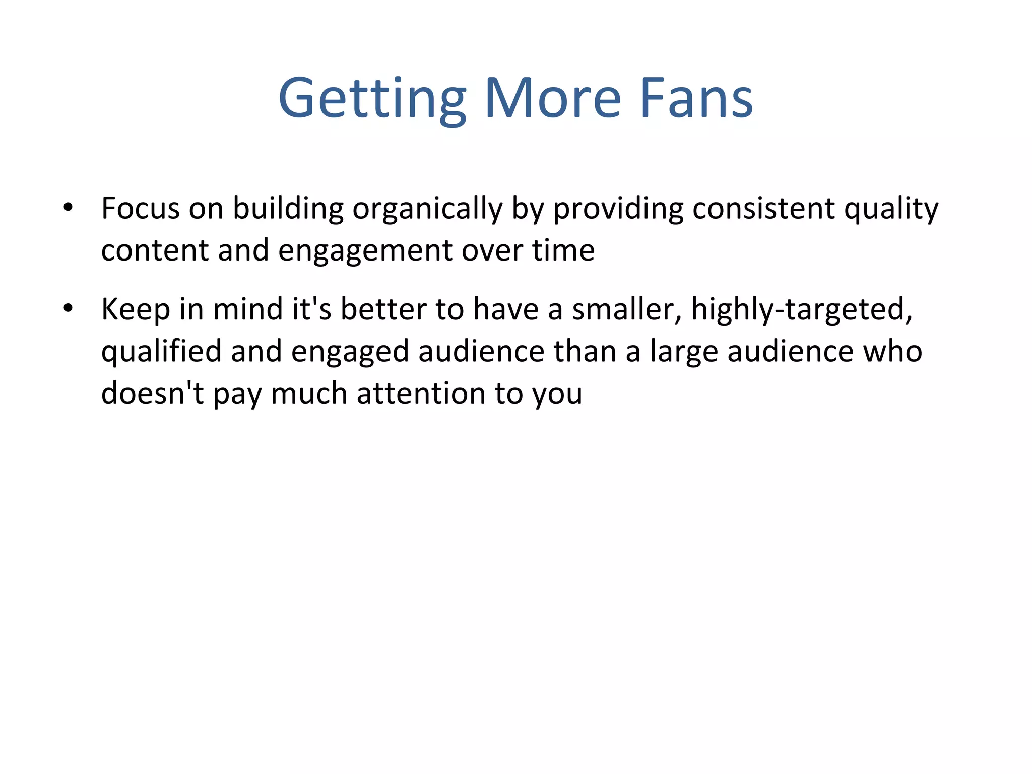 Getting More Fans Focus on building organically by providing consistent quality content and engagement over time Keep in mind it's better to have a smaller, highly-targeted, qualified and engaged audience than a large audience who doesn't pay much attention to you 