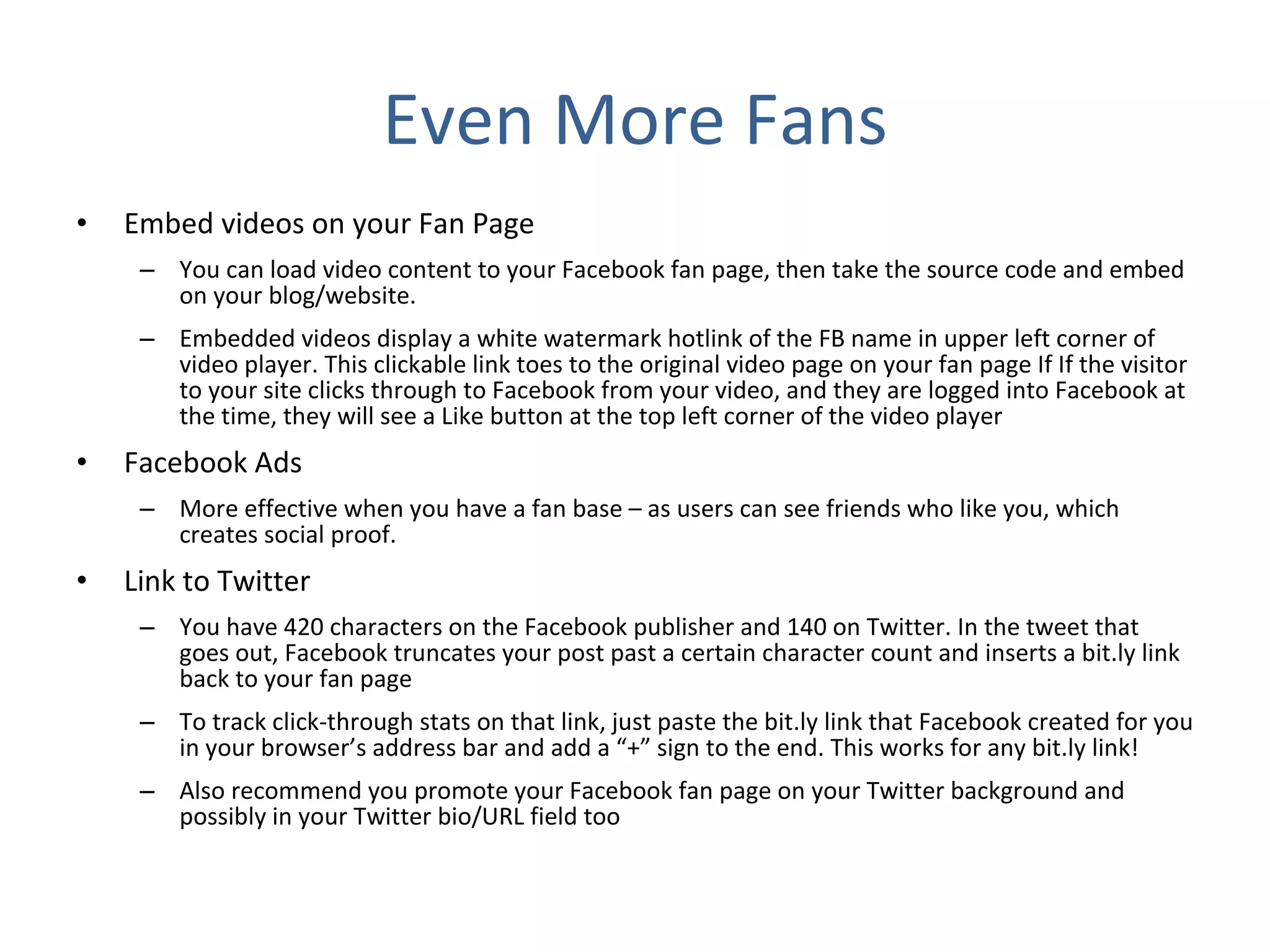 Even More Fans Embed videos on your Fan Page You can load video content to your Facebook fan page, then take the source code and embed on your blog/website.  Embedded videos display a white watermark hotlink of the FB name in upper left corner of video player. This clickable link toes to the original video page on your fan page If If the visitor to your site clicks through to Facebook from your video, and they are logged into Facebook at the time, they will see a Like button at the top left corner of the video player  Facebook Ads More effective when you have a fan base – as users can see friends who like you, which creates social proof.  Link to Twitter You have 420 characters on the Facebook publisher and 140 on Twitter. In the tweet that goes out, Facebook truncates your post past a certain character count and inserts a bit.ly link back to your fan page To track click-through stats on that link, just paste the bit.ly link that Facebook created for you in your browser’s address bar and add a “+” sign to the end. This works for any bit.ly link! Also recommend you promote your Facebook fan page on your Twitter background and possibly in your Twitter bio/URL field too 