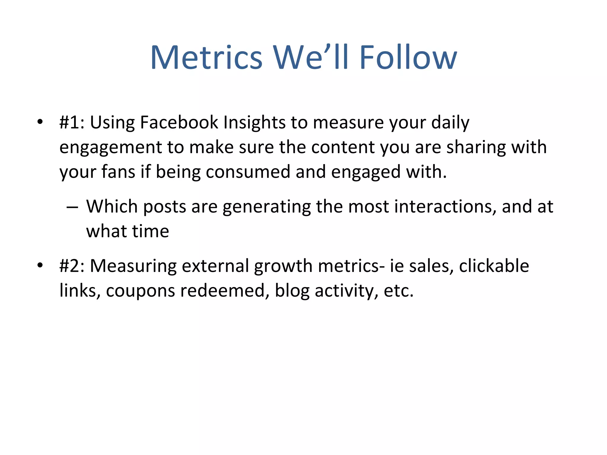 Metrics We’ll Follow #1: Using Facebook Insights to measure your daily engagement to make sure the content you are sharing with your fans if being consumed and engaged with. Which posts are generating the most interactions, and at what time #2: Measuring external growth metrics- ie sales, clickable links, coupons redeemed, blog activity, etc. 