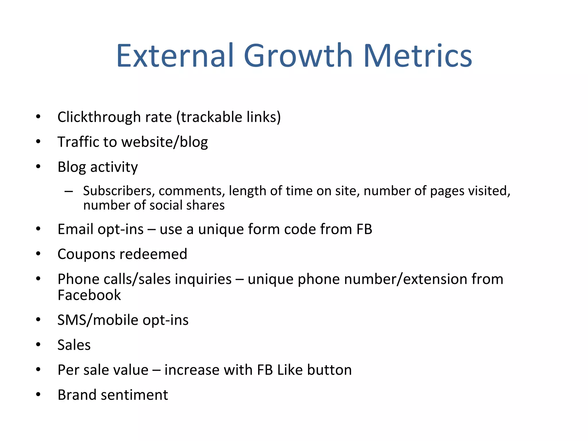 External Growth Metrics Clickthrough rate (trackable links) Traffic to website/blog Blog activity Subscribers, comments, length of time on site, number of pages visited, number of social shares Email opt-ins – use a unique form code from FB Coupons redeemed Phone calls/sales inquiries – unique phone number/extension from Facebook SMS/mobile opt-ins Sales Per sale value – increase with FB Like button Brand sentiment 