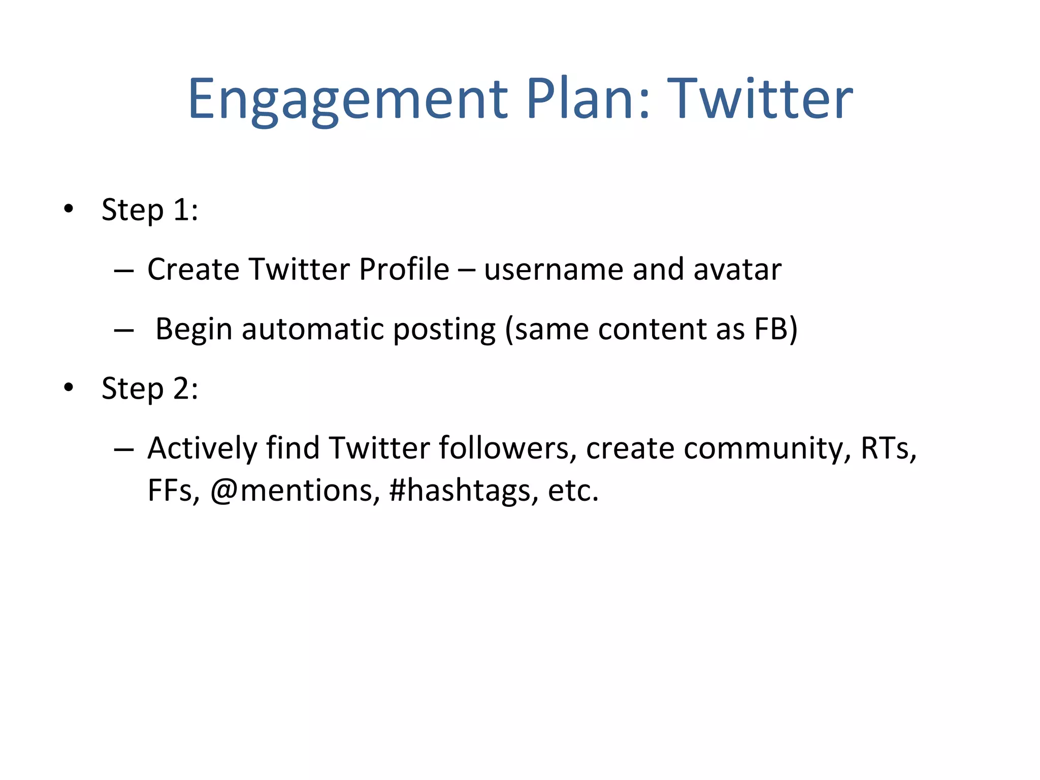 Engagement Plan: Twitter Step 1:  Create Twitter Profile – username and avatar Begin automatic posting (same content as FB) Step 2:  Actively find Twitter followers, create community, RTs, FFs, @mentions, #hashtags, etc. 