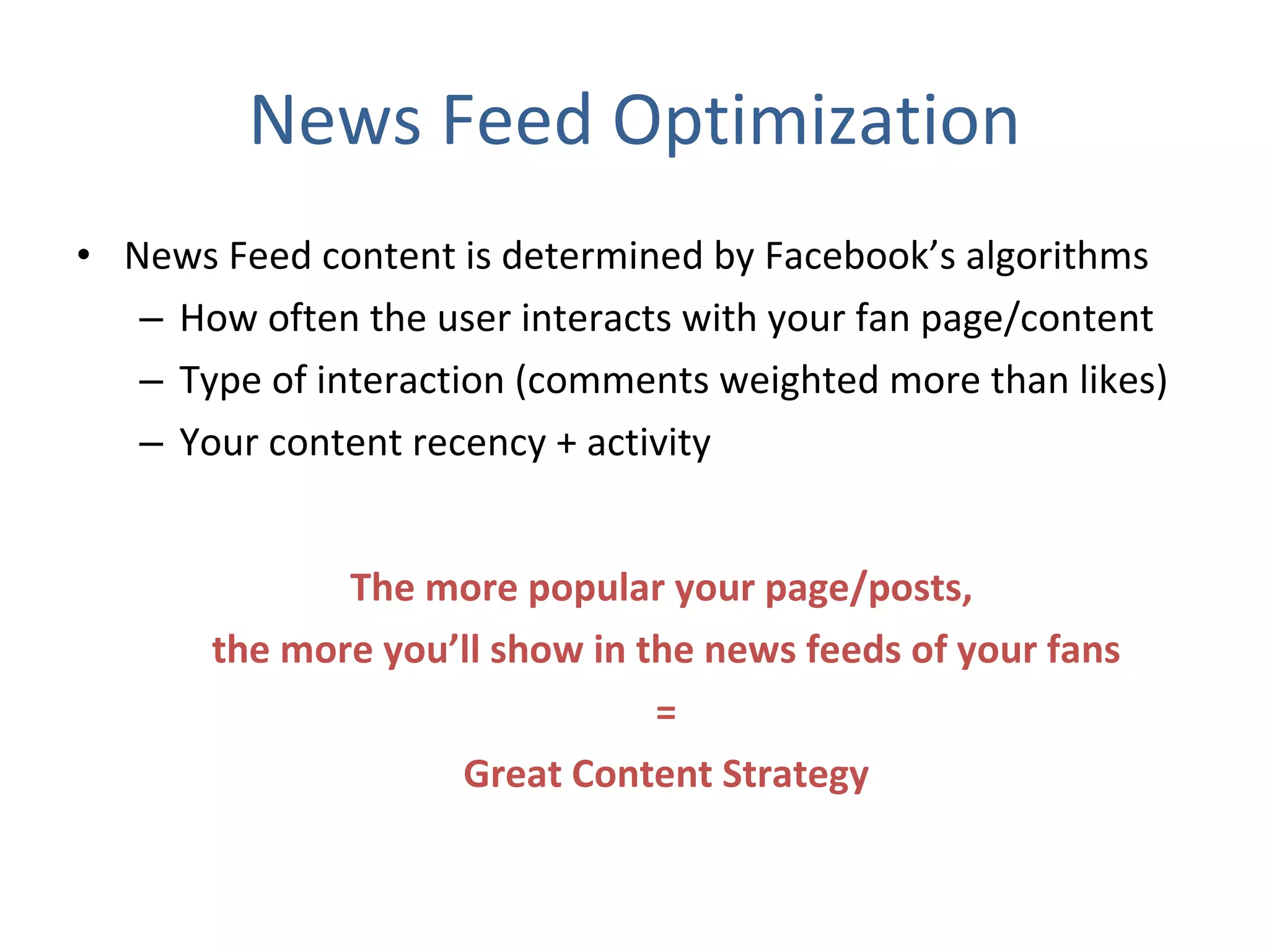 News Feed Optimization News Feed content is determined by Facebook’s algorithms How often the user interacts with your fan page/content  Type of interaction (comments weighted more than likes) Your content recency + activity  The more popular your page/posts,  the more you’ll show in the news feeds of your fans = Great Content Strategy 