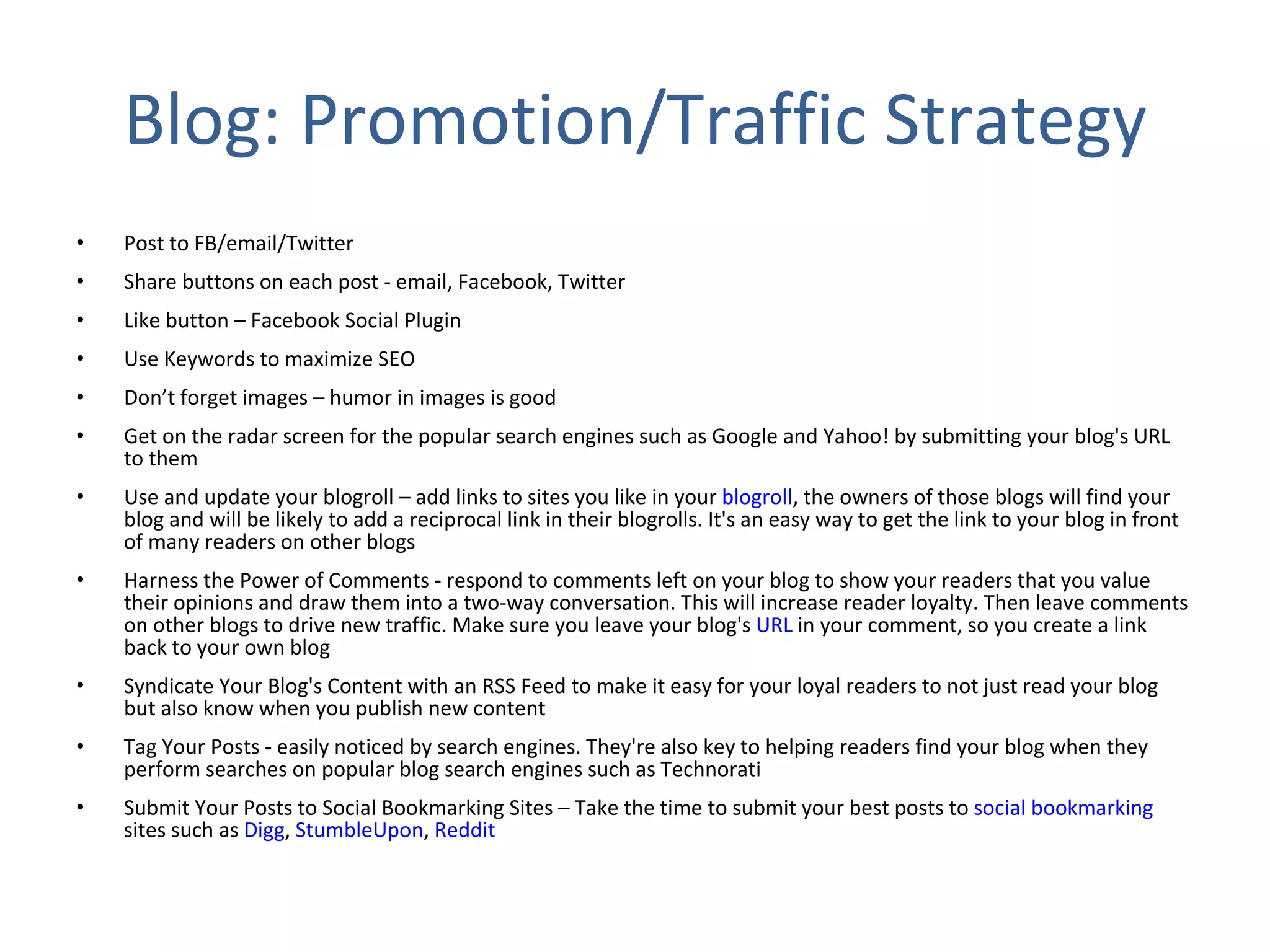 Blog: Promotion/Traffic Strategy Post to FB/email/Twitter Share buttons on each post - email, Facebook, Twitter Like button – Facebook Social Plugin Use Keywords to maximize SEO Don’t forget images – humor in images is good Get on the radar screen for the popular search engines such as Google and Yahoo! by submitting your blog's URL to them Use and update your blogroll – add links to sites you like in your  blogroll , the owners of those blogs will find your blog and will be likely to add a reciprocal link in their blogrolls. It's an easy way to get the link to your blog in front of many readers on other blogs Harness the Power of Comments  -  respond to comments left on your blog to show your readers that you value their opinions and draw them into a two-way conversation. This will increase reader loyalty. Then leave comments on other blogs to drive new traffic. Make sure you leave your blog's  URL  in your comment, so you create a link back to your own blog Syndicate Your Blog's Content with an RSS Feed to make it easy for your loyal readers to not just read your blog but also know when you publish new content Tag Your Posts  -  easily noticed by search engines. They're also key to helping readers find your blog when they perform searches on popular blog search engines such as Technorati Submit Your Posts to Social Bookmarking Sites – Take the time to submit your best posts to  social bookmarking  sites such as  Digg ,  StumbleUpon ,  Reddit 