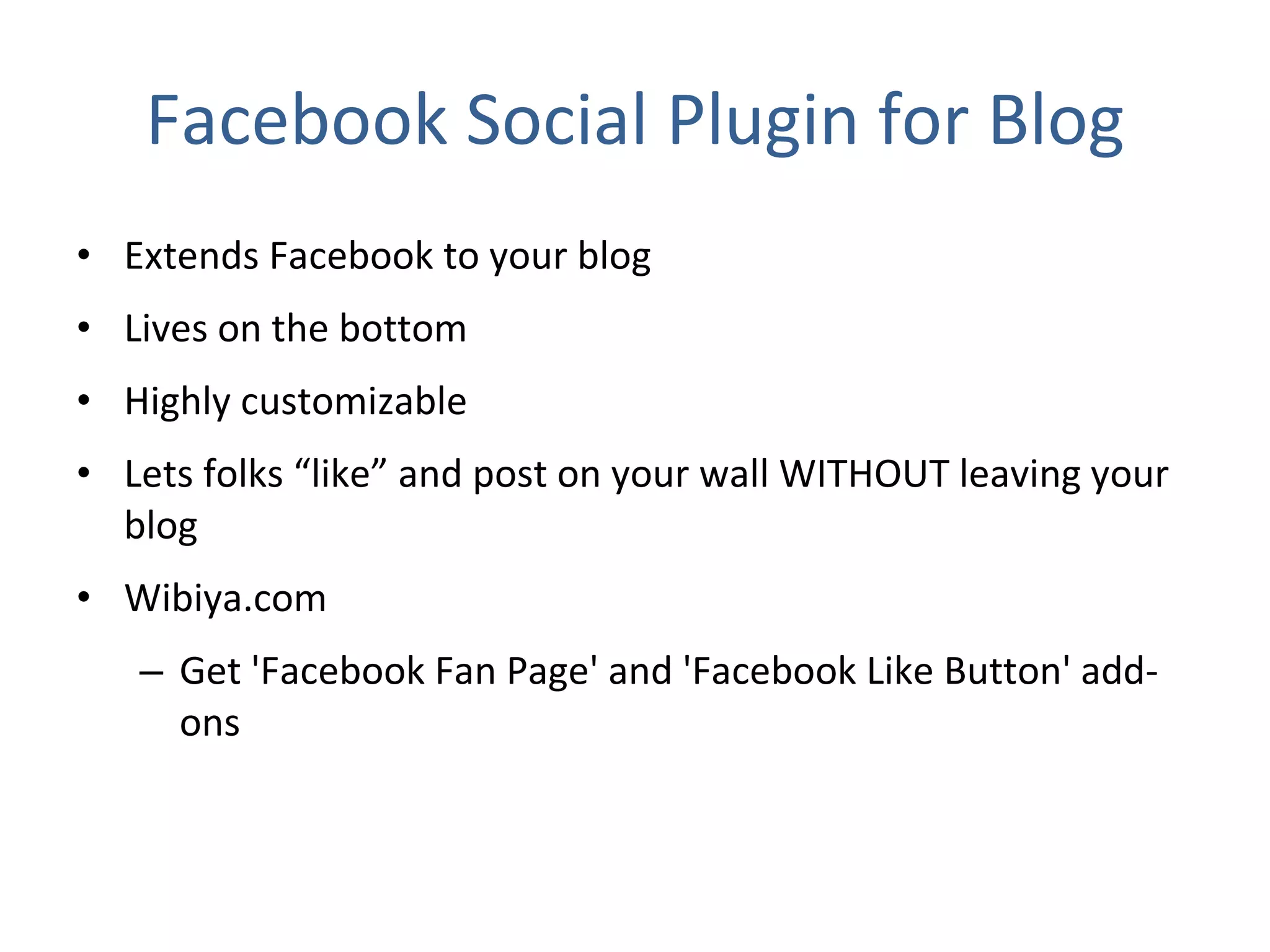 Facebook Social Plugin for Blog Extends Facebook to your blog Lives on the bottom Highly customizable Lets folks “like” and post on your wall WITHOUT leaving your blog Wibiya.com Get 'Facebook Fan Page' and 'Facebook Like Button' add-ons 