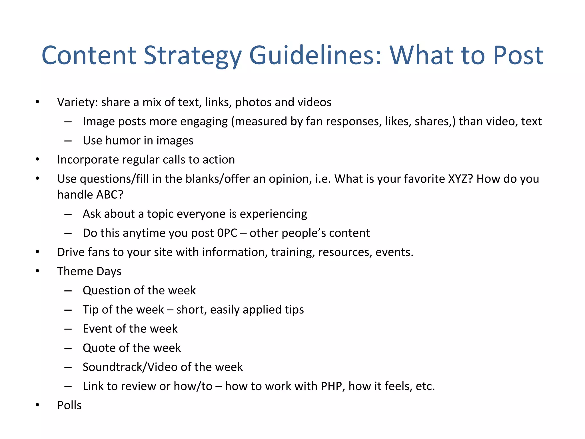 Content Strategy Guidelines: What to Post Variety: share a mix of text, links, photos and videos Image posts more engaging (measured by fan responses, likes, shares,) than video, text Use humor in images  Incorporate regular calls to action Use questions/fill in the blanks/offer an opinion, i.e. What is your favorite XYZ? How do you handle ABC? Ask about a topic everyone is experiencing  Do this anytime you post 0PC – other people’s content Drive fans to your site with information, training, resources, events. Theme Days Question of the week Tip of the week – short, easily applied tips Event of the week Quote of the week  Soundtrack/Video of the week Link to review or how/to – how to work with PHP, how it feels, etc. Polls  
