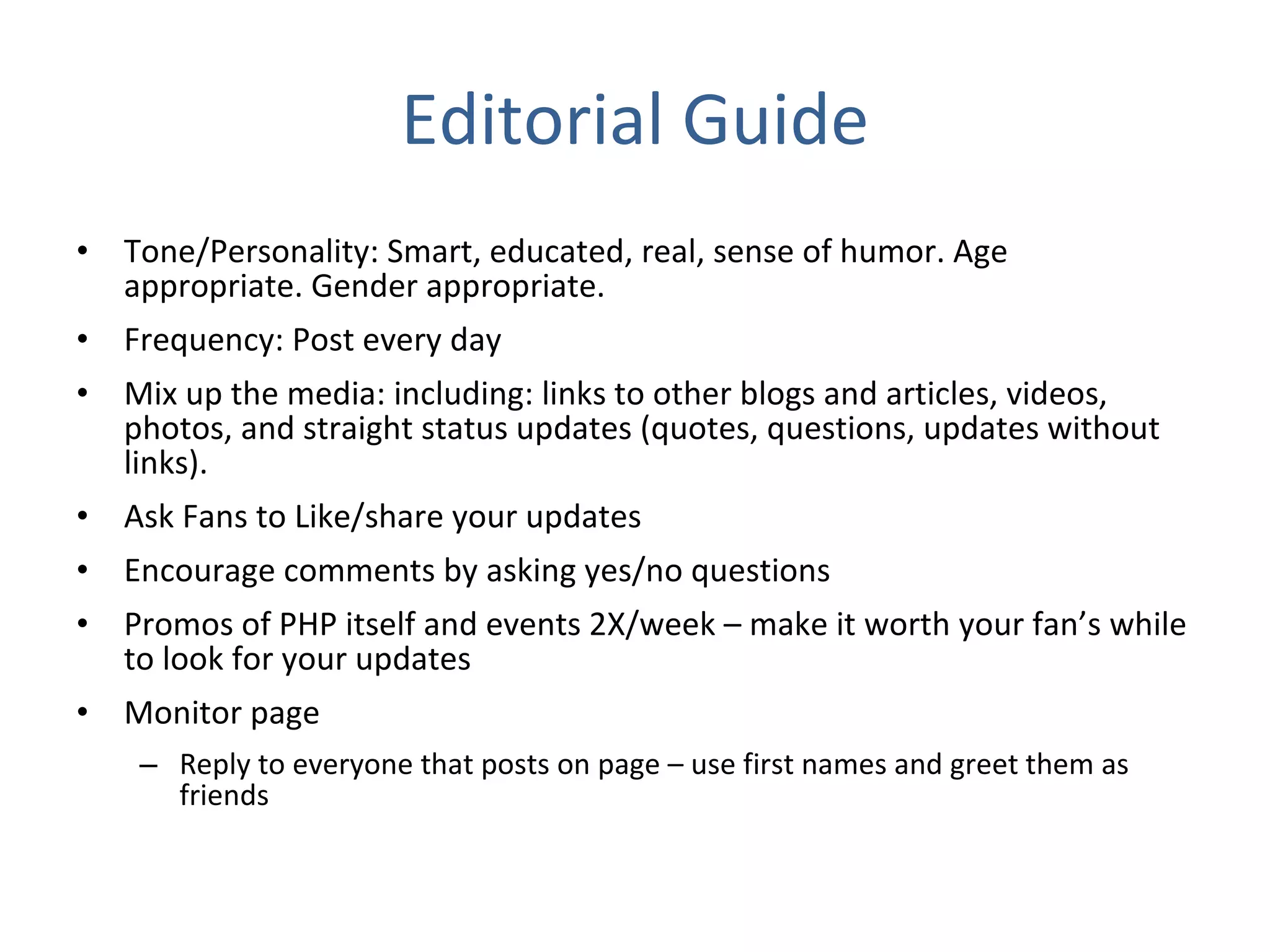 Editorial Guide Tone/Personality: Smart, educated, real, sense of humor. Age appropriate. Gender appropriate. Frequency: Post every day Mix up the media: including: links to other blogs and articles, videos, photos, and straight status updates (quotes, questions, updates without links). Ask Fans to Like/share your updates Encourage comments by asking yes/no questions Promos of PHP itself and events 2X/week – make it worth your fan’s while to look for your updates Monitor page Reply to everyone that posts on page – use first names and greet them as friends 