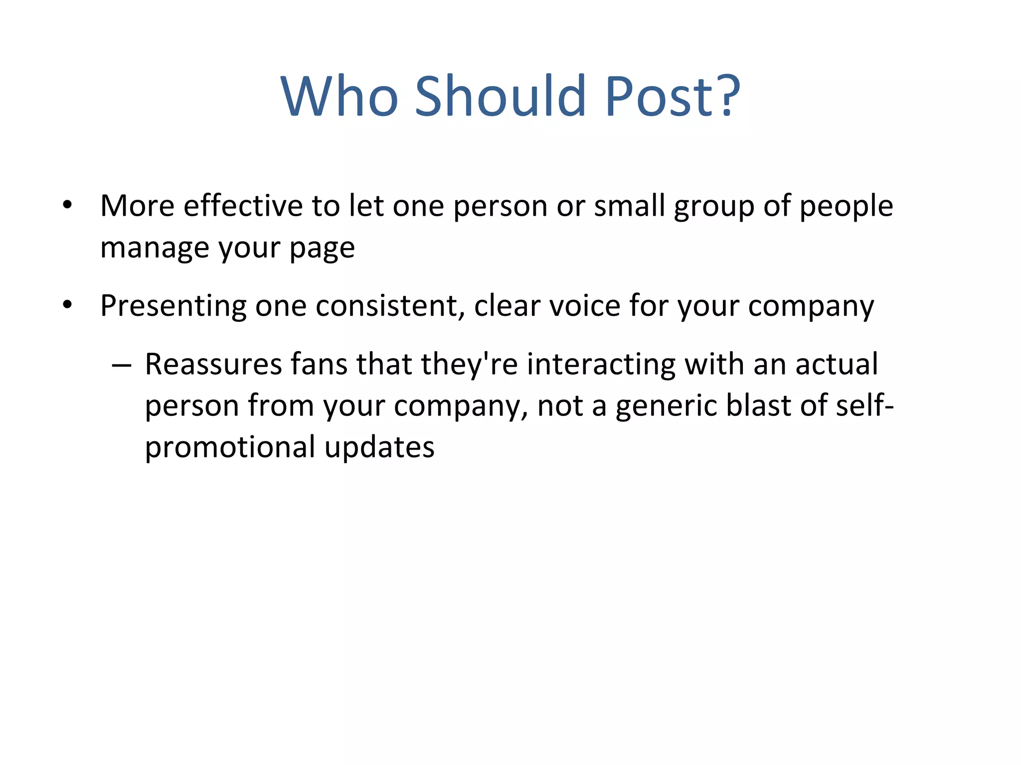 Who Should Post? More effective to let one person or small group of people manage your page Presenting one consistent, clear voice for your company  Reassures fans that they're interacting with an actual person from your company, not a generic blast of self-promotional updates 