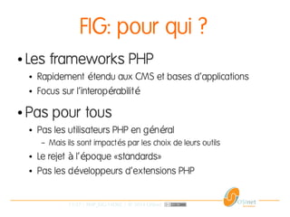 11/37 | PHP_FIG-14D02 | © 2014 OSInet
FIG: pour qui ?
● Les frameworks PHP
● Rapidement tendu aux CMS et bases d'applicationsé
● Focus sur l'interop rabilité é
● Pas pour tous
● Pas les utilisateurs PHP en g n ralé é
– Mais ils sont impact s par les choix de leurs outilsé
● Le rejet l' poque «standards»à é
● Pas les d veloppeurs d'extensions PHPé
 