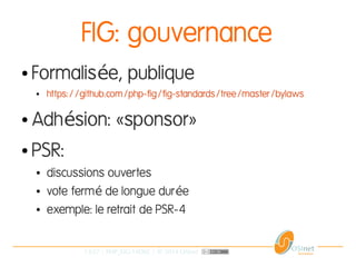 13/37 | PHP_FIG-14D02 | © 2014 OSInet
FIG: gouvernance
● Formalis e, publiqueé
● https://github.com/php-fig/fig-standards/tree/master/bylaws
● Adh sion: «sponsor»é
● PSR:
● discussions ouvertes
● vote ferm de longue dur eé é
● exemple: le retrait de PSR-4
 
