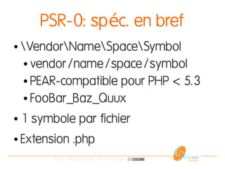 19/37 | PHP_FIG-14D02 | © 2014 OSInet
PSR-0: sp c. en brefé
● VendorNameSpaceSymbol
● vendor/name/space/symbol
● PEAR-compatible pour PHP < 5.3
● FooBar_Baz_Quux
● 1 symbole par fichier
● Extension .php
 