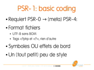 22/37 | PHP_FIG-14D02 | © 2014 OSInet
PSR-1: basic coding
● Requiert PSR-0 (meta) PSR-4:→
● Format fichiers
● UTF-8 sans BOM
● Tags <?php et <?=, rien d'autre
● Symboles OU effets de bord
● Un (tout petit) peu de style
 