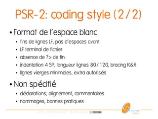 24/37 | PHP_FIG-14D02 | © 2014 OSInet
PSR-2: coding style (2/2)
● Format de l'espace blanc
● fins de lignes LF, pas d'espaces avant
● LF terminal de fichier
● absence de ?> de fin
● indentation 4 SP, longueur lignes 80/120, bracing K&R
● lignes vierges minimales, extra autoris sé
● Non sp cifié é
● d clarations, alignement, commentairesé
● nommages, bonnes pratiques
 