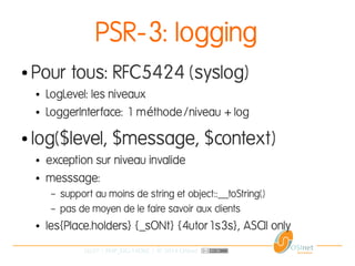 26/37 | PHP_FIG-14D02 | © 2014 OSInet
PSR-3: logging
● Pour tous: RFC5424 (syslog)
● LogLevel: les niveaux
● LoggerInterface: 1 m thode/niveau + logé
● log($level, $message, $context)
● exception sur niveau invalide
● messsage:
– support au moins de string et object::__toString()
– pas de moyen de le faire savoir aux clients
● les{Place.holders} {_sONt} {4utor1s3s}, ASCII only
 