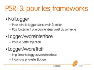 29/37 | PHP_FIG-14D02 | © 2014 OSInet
PSR-3: pour les frameworks
● NullLogger
● Pour taire le logger sans avoir testerà
● Pas forc ment une bonne id e: co t du contexteé é û
● LoggerAwareInterface
● Pour la Setter Injection
● LoggerAwareTrait
● impl mente LoggerAwareInterfaceé
● inclut une prior t $loggeré é
 