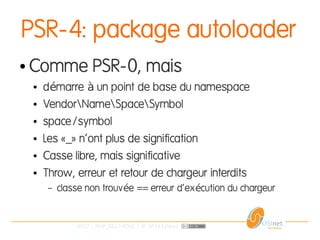 30/37 | PHP_FIG-14D02 | © 2014 OSInet
PSR-4: package autoloader
● Comme PSR-0, mais
● d marre un point de base du namespaceé à
● VendorNameSpaceSymbol
● space/symbol
● Les «_» n'ont plus de signification
● Casse libre, mais significative
● Throw, erreur et retour de chargeur interdits
– classe non trouv e == erreur d'ex cution du chargeuré é
 