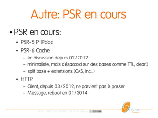 33/37 | PHP_FIG-14D02 | © 2014 OSInet
Autre: PSR en cours
● PSR en cours:
● PSR-5 PHPdoc
● PSR-6 Cache
– en discussion depuis 02/2012
– minimaliste, mais d saccord sur des bases comme TTL, clear()é
– split base + extensions (CAS, inc...)
● HTTP
– Client, depuis 03/2012, ne parvient pas passerà
– Message, reboot en 01/2014
 