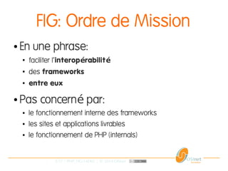 5/37 | PHP_FIG-14D02 | © 2014 OSInet
FIG: Ordre de Mission
● En une phrase:
●
faciliter l'interop rabilité é
●
des frameworks
● entre eux
● Pas concern par:é
● le fonctionnement interne des frameworks
● les sites et applications livrables
● le fonctionnement de PHP (internals)
 
