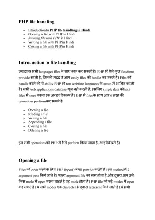 PHP file handling
 Introduction to PHP file handling in Hindi
 Opening a file with PHP in Hindi
 Reading file with PHP in Hindi
 Writing a file with PHP in Hindi
 Closing a file with PHP in Hindi
Introduction to file handling
languages files PHP functions
provide , आप easily files handle Files
handle ability PHP top scripting languages group
web applications database , simple data text
files store प PHP files आप 6
operations perform
 Opening a file
 Reading a file
 Writing a file
 Appending a file
 Closing a file
 Deleting a file
operations PHP perform , आ
Opening a file
Files open PHP fopen() provide method 2
argument pass प argument file , औ आप
mode open mode PHP file ई modes open
modes character represent
 