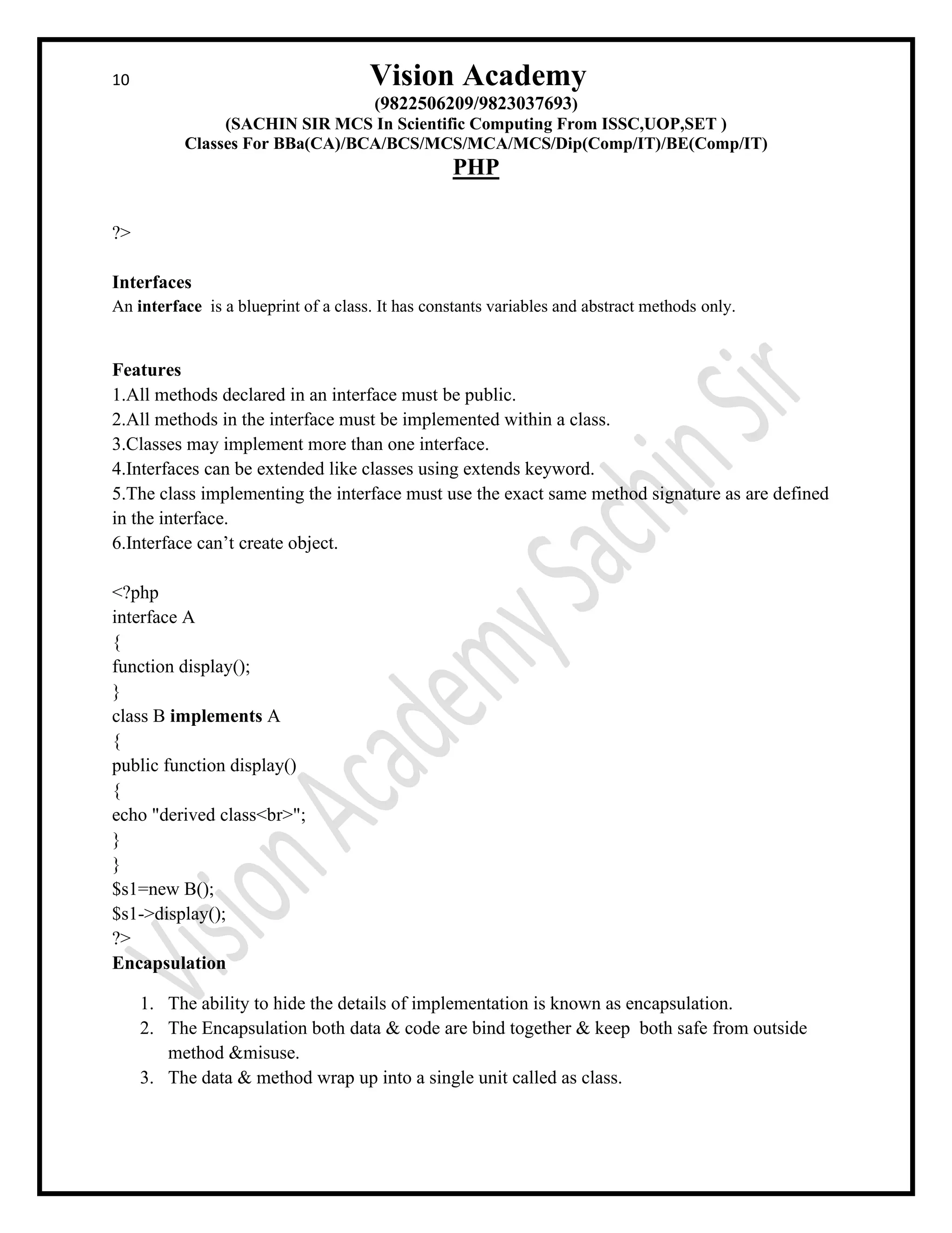 10 Vision Academy
(9822506209/9823037693)
(SACHIN SIR MCS In Scientific Computing From ISSC,UOP,SET )
Classes For BBa(CA)/BCA/BCS/MCS/MCA/MCS/Dip(Comp/IT)/BE(Comp/IT)
PHP
?>
Interfaces
An interface is a blueprint of a class. It has constants variables and abstract methods only.
Features
1.All methods declared in an interface must be public.
2.All methods in the interface must be implemented within a class.
3.Classes may implement more than one interface.
4.Interfaces can be extended like classes using extends keyword.
5.The class implementing the interface must use the exact same method signature as are defined
in the interface.
6.Interface can’t create object.
<?php
interface A
{
function display();
}
class B implements A
{
public function display()
{
echo "derived class<br>";
}
}
$s1=new B();
$s1->display();
?>
Encapsulation
1. The ability to hide the details of implementation is known as encapsulation.
2. The Encapsulation both data & code are bind together & keep both safe from outside
method &misuse.
3. The data & method wrap up into a single unit called as class.
 