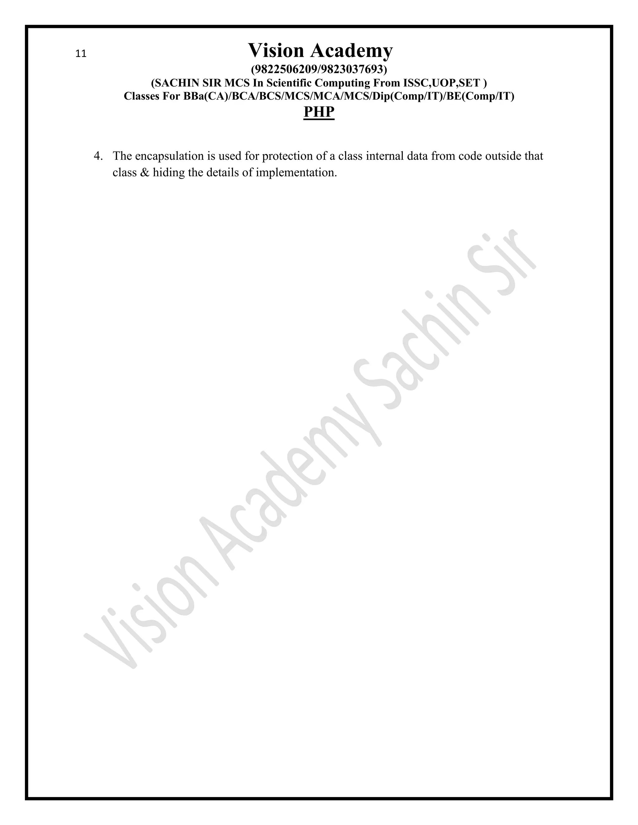 11 Vision Academy
(9822506209/9823037693)
(SACHIN SIR MCS In Scientific Computing From ISSC,UOP,SET )
Classes For BBa(CA)/BCA/BCS/MCS/MCA/MCS/Dip(Comp/IT)/BE(Comp/IT)
PHP
4. The encapsulation is used for protection of a class internal data from code outside that
class & hiding the details of implementation.
 