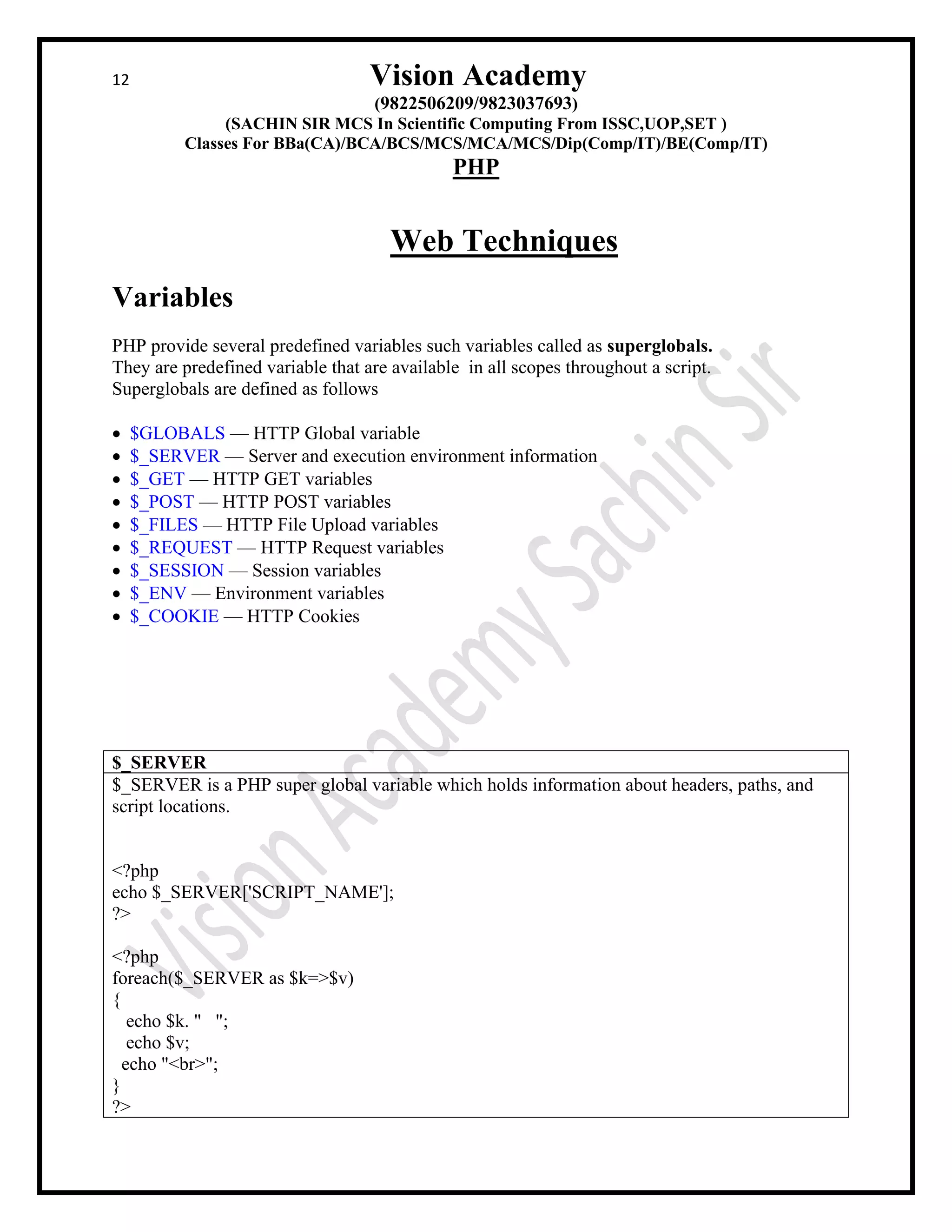 12 Vision Academy
(9822506209/9823037693)
(SACHIN SIR MCS In Scientific Computing From ISSC,UOP,SET )
Classes For BBa(CA)/BCA/BCS/MCS/MCA/MCS/Dip(Comp/IT)/BE(Comp/IT)
PHP
Web Techniques
Variables
PHP provide several predefined variables such variables called as superglobals.
They are predefined variable that are available in all scopes throughout a script.
Superglobals are defined as follows
• $GLOBALS — HTTP Global variable
• $_SERVER — Server and execution environment information
• $_GET — HTTP GET variables
• $_POST — HTTP POST variables
• $_FILES — HTTP File Upload variables
• $_REQUEST — HTTP Request variables
• $_SESSION — Session variables
• $_ENV — Environment variables
• $_COOKIE — HTTP Cookies
$_SERVER
$_SERVER is a PHP super global variable which holds information about headers, paths, and
script locations.
<?php
echo $_SERVER['SCRIPT_NAME'];
?>
<?php
foreach($_SERVER as $k=>$v)
{
echo $k. " ";
echo $v;
echo "<br>";
}
?>
 