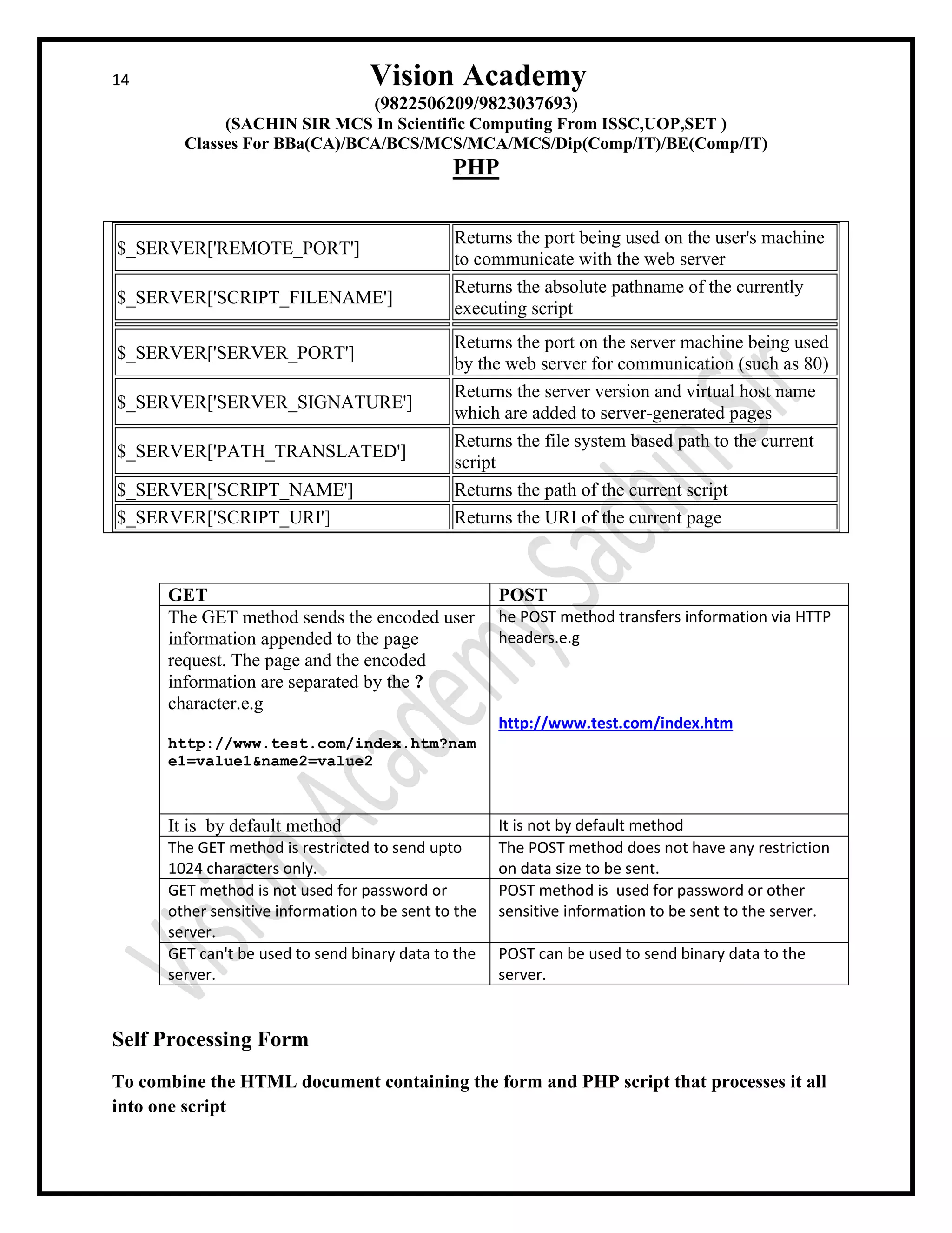14 Vision Academy
(9822506209/9823037693)
(SACHIN SIR MCS In Scientific Computing From ISSC,UOP,SET )
Classes For BBa(CA)/BCA/BCS/MCS/MCA/MCS/Dip(Comp/IT)/BE(Comp/IT)
PHP
$_SERVER['REMOTE_PORT']
Returns the port being used on the user's machine
to communicate with the web server
$_SERVER['SCRIPT_FILENAME']
Returns the absolute pathname of the currently
executing script
$_SERVER['SERVER_PORT']
Returns the port on the server machine being used
by the web server for communication (such as 80)
$_SERVER['SERVER_SIGNATURE']
Returns the server version and virtual host name
which are added to server-generated pages
$_SERVER['PATH_TRANSLATED']
Returns the file system based path to the current
script
$_SERVER['SCRIPT_NAME'] Returns the path of the current script
$_SERVER['SCRIPT_URI'] Returns the URI of the current page
GET POST
The GET method sends the encoded user
information appended to the page
request. The page and the encoded
information are separated by the ?
character.e.g
http://www.test.com/index.htm?nam
e1=value1&name2=value2
he POST method transfers information via HTTP
headers.e.g
http://www.test.com/index.htm
It is by default method It is not by default method
The GET method is restricted to send upto
1024 characters only.
The POST method does not have any restriction
on data size to be sent.
GET method is not used for password or
other sensitive information to be sent to the
server.
POST method is used for password or other
sensitive information to be sent to the server.
GET can't be used to send binary data to the
server.
POST can be used to send binary data to the
server.
Self Processing Form
To combine the HTML document containing the form and PHP script that processes it all
into one script
 