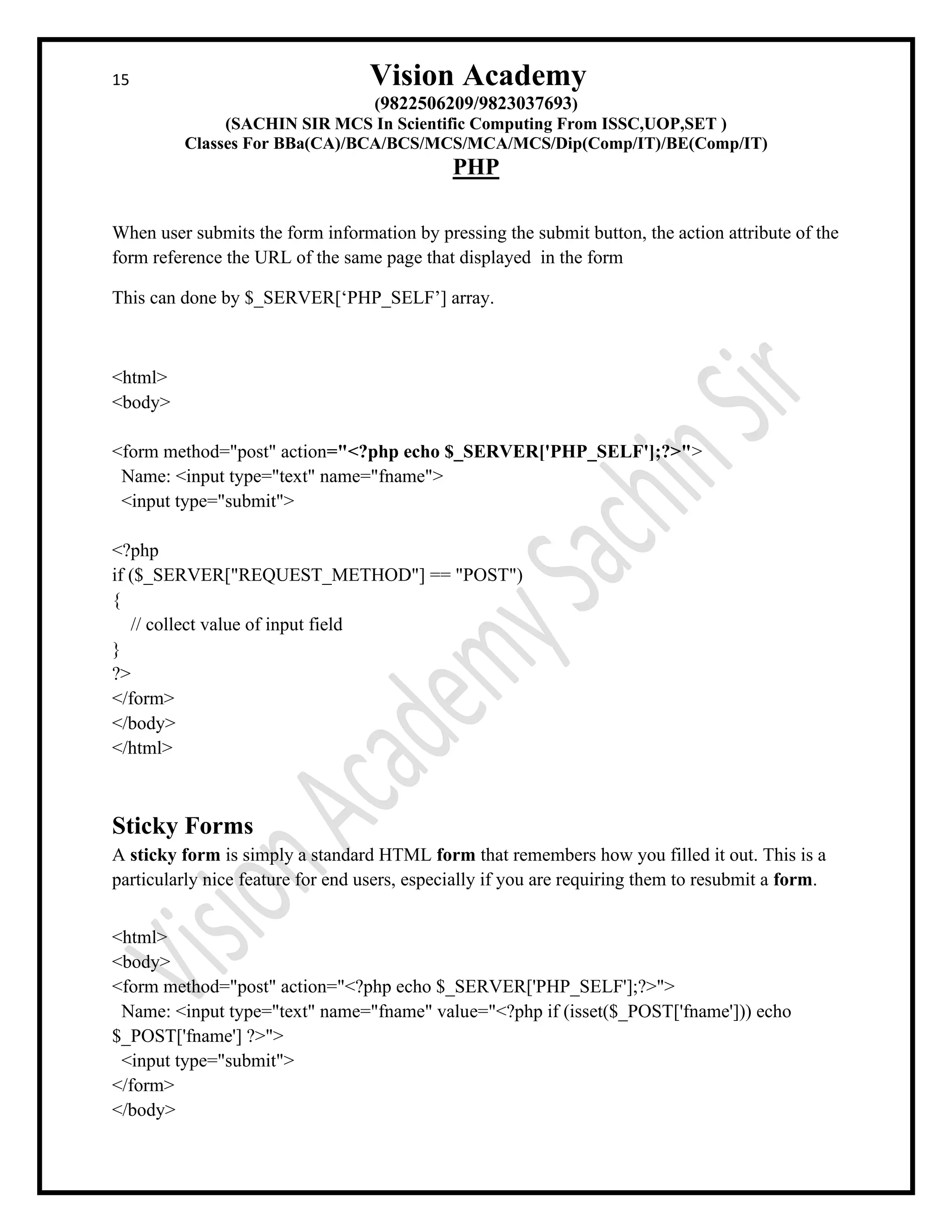 15 Vision Academy
(9822506209/9823037693)
(SACHIN SIR MCS In Scientific Computing From ISSC,UOP,SET )
Classes For BBa(CA)/BCA/BCS/MCS/MCA/MCS/Dip(Comp/IT)/BE(Comp/IT)
PHP
When user submits the form information by pressing the submit button, the action attribute of the
form reference the URL of the same page that displayed in the form
This can done by $_SERVER[‘PHP_SELF’] array.
<html>
<body>
<form method="post" action="<?php echo $_SERVER['PHP_SELF'];?>">
Name: <input type="text" name="fname">
<input type="submit">
<?php
if ($_SERVER["REQUEST_METHOD"] == "POST")
{
// collect value of input field
}
?>
</form>
</body>
</html>
Sticky Forms
A sticky form is simply a standard HTML form that remembers how you filled it out. This is a
particularly nice feature for end users, especially if you are requiring them to resubmit a form.
<html>
<body>
<form method="post" action="<?php echo $_SERVER['PHP_SELF'];?>">
Name: <input type="text" name="fname" value="<?php if (isset($_POST['fname'])) echo
$_POST['fname'] ?>">
<input type="submit">
</form>
</body>
 