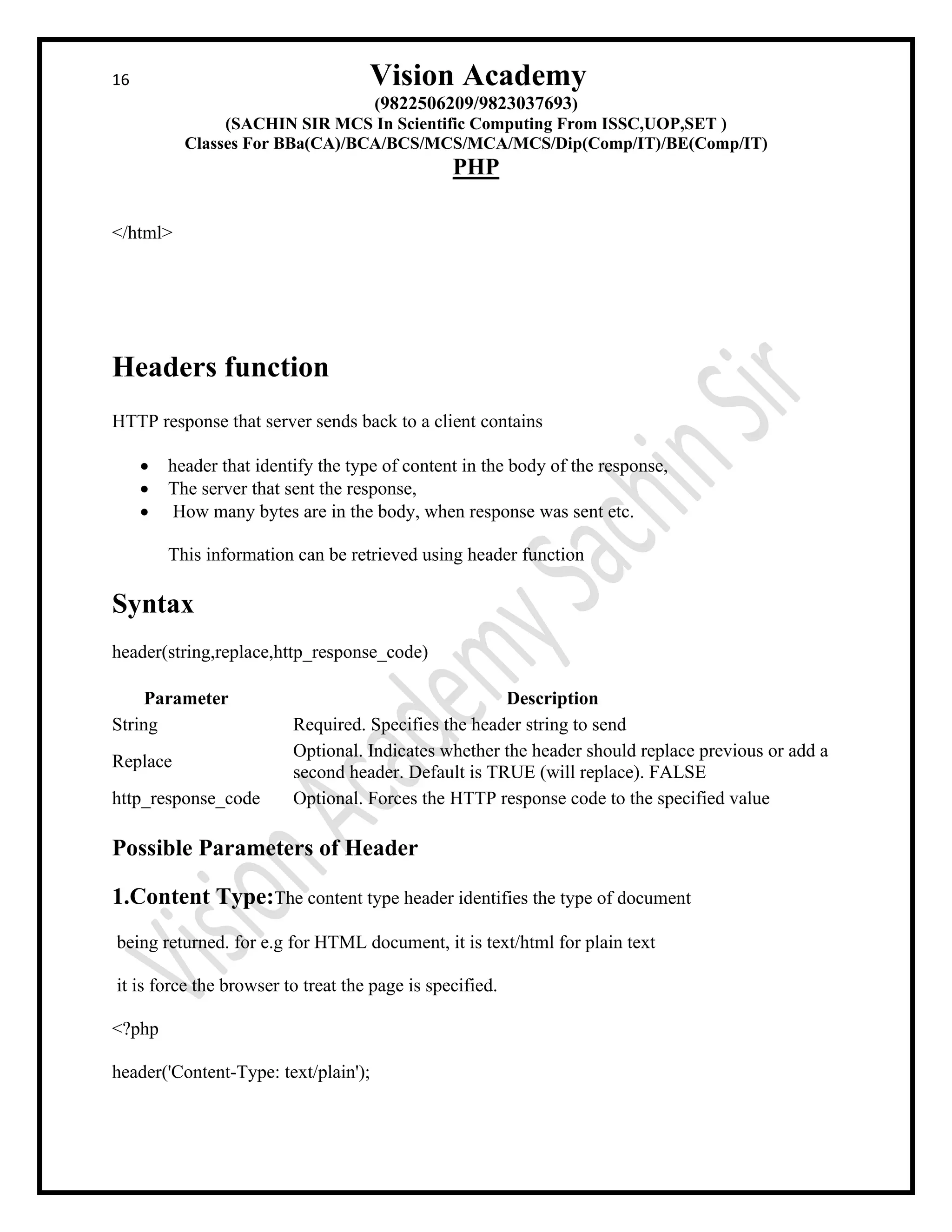 16 Vision Academy
(9822506209/9823037693)
(SACHIN SIR MCS In Scientific Computing From ISSC,UOP,SET )
Classes For BBa(CA)/BCA/BCS/MCS/MCA/MCS/Dip(Comp/IT)/BE(Comp/IT)
PHP
</html>
Headers function
HTTP response that server sends back to a client contains
• header that identify the type of content in the body of the response,
• The server that sent the response,
• How many bytes are in the body, when response was sent etc.
This information can be retrieved using header function
Syntax
header(string,replace,http_response_code)
Parameter Description
String Required. Specifies the header string to send
Replace
Optional. Indicates whether the header should replace previous or add a
second header. Default is TRUE (will replace). FALSE
http_response_code Optional. Forces the HTTP response code to the specified value
Possible Parameters of Header
1.Content Type:The content type header identifies the type of document
being returned. for e.g for HTML document, it is text/html for plain text
it is force the browser to treat the page is specified.
<?php
header('Content-Type: text/plain');
 