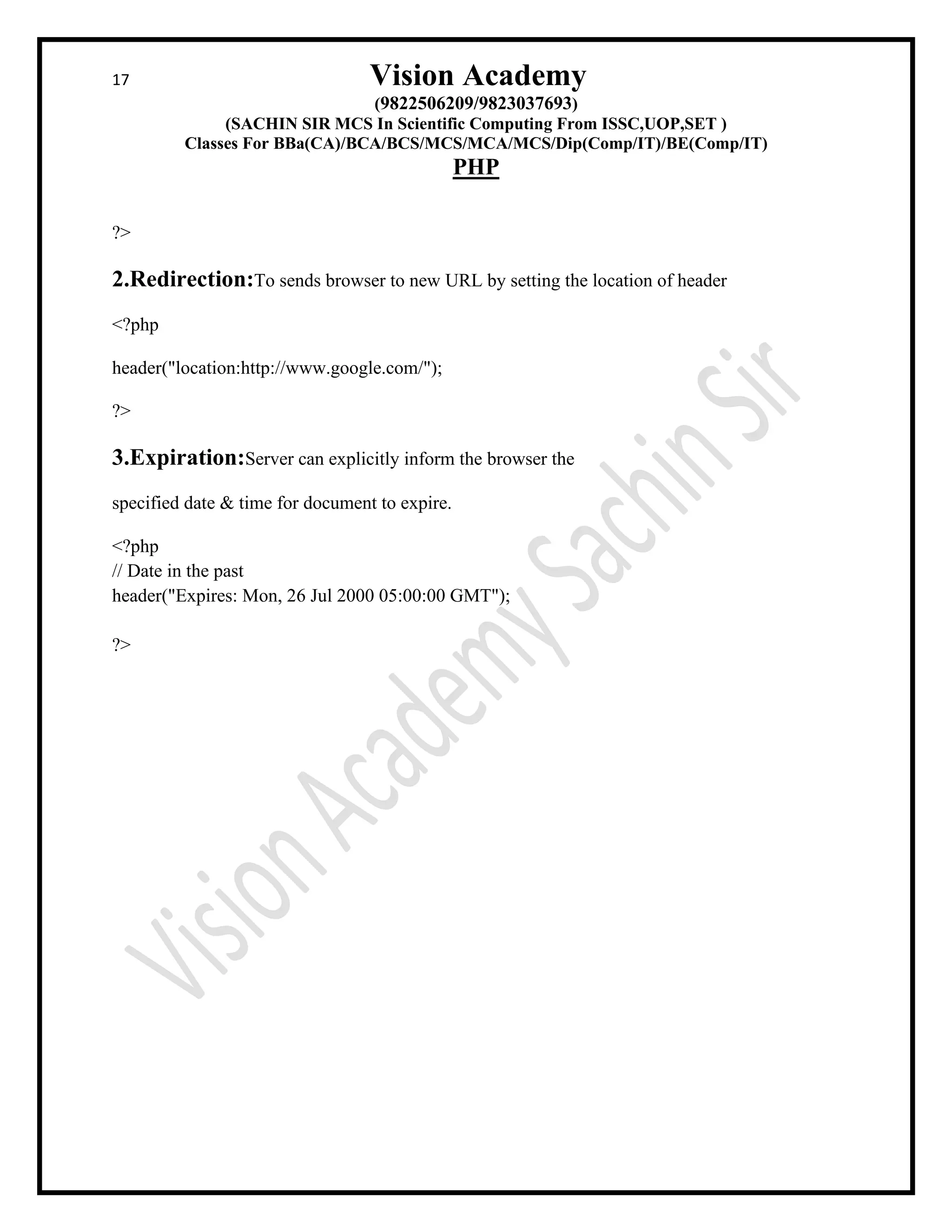 17 Vision Academy
(9822506209/9823037693)
(SACHIN SIR MCS In Scientific Computing From ISSC,UOP,SET )
Classes For BBa(CA)/BCA/BCS/MCS/MCA/MCS/Dip(Comp/IT)/BE(Comp/IT)
PHP
?>
2.Redirection:To sends browser to new URL by setting the location of header
<?php
header("location:http://www.google.com/");
?>
3.Expiration:Server can explicitly inform the browser the
specified date & time for document to expire.
<?php
// Date in the past
header("Expires: Mon, 26 Jul 2000 05:00:00 GMT");
?>
 