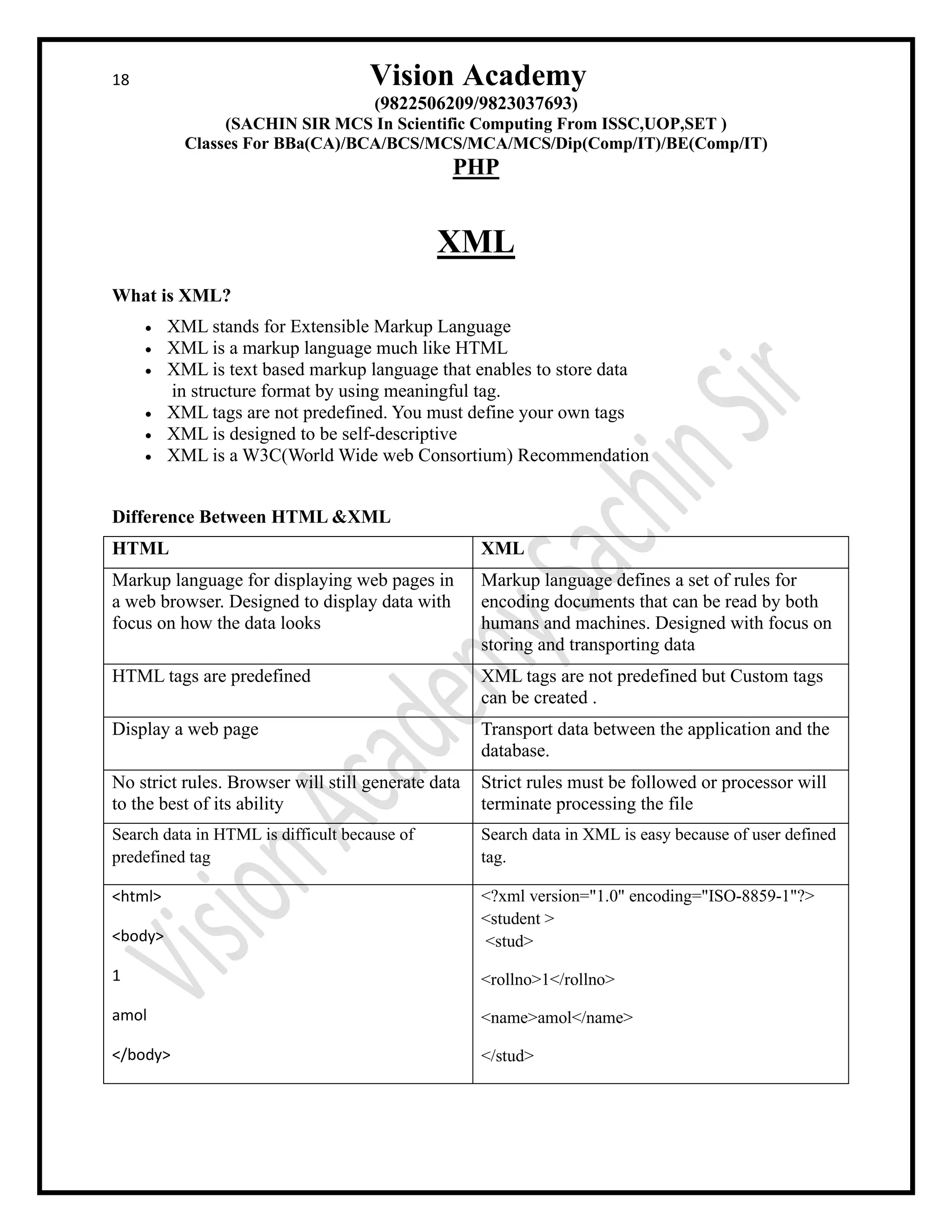 18 Vision Academy
(9822506209/9823037693)
(SACHIN SIR MCS In Scientific Computing From ISSC,UOP,SET )
Classes For BBa(CA)/BCA/BCS/MCS/MCA/MCS/Dip(Comp/IT)/BE(Comp/IT)
PHP
XML
What is XML?
• XML stands for Extensible Markup Language
• XML is a markup language much like HTML
• XML is text based markup language that enables to store data
in structure format by using meaningful tag.
• XML tags are not predefined. You must define your own tags
• XML is designed to be self-descriptive
• XML is a W3C(World Wide web Consortium) Recommendation
Difference Between HTML &XML
HTML XML
Markup language for displaying web pages in
a web browser. Designed to display data with
focus on how the data looks
Markup language defines a set of rules for
encoding documents that can be read by both
humans and machines. Designed with focus on
storing and transporting data
HTML tags are predefined XML tags are not predefined but Custom tags
can be created .
Display a web page Transport data between the application and the
database.
No strict rules. Browser will still generate data
to the best of its ability
Strict rules must be followed or processor will
terminate processing the file
Search data in HTML is difficult because of
predefined tag
Search data in XML is easy because of user defined
tag.
<html>
<body>
1
amol
</body>
<?xml version="1.0" encoding="ISO-8859-1"?>
<student >
<stud>
<rollno>1</rollno>
<name>amol</name>
</stud>
 
