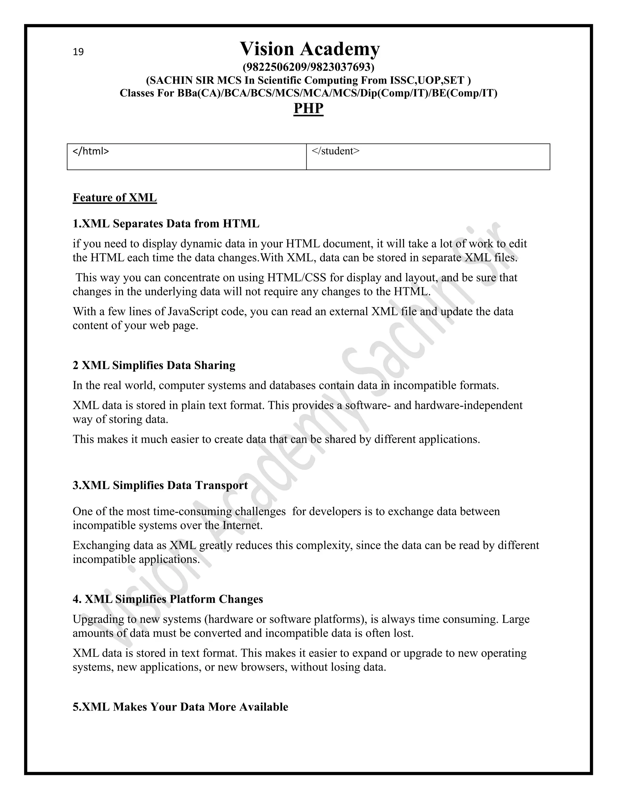 19 Vision Academy
(9822506209/9823037693)
(SACHIN SIR MCS In Scientific Computing From ISSC,UOP,SET )
Classes For BBa(CA)/BCA/BCS/MCS/MCA/MCS/Dip(Comp/IT)/BE(Comp/IT)
PHP
</html> </student>
Feature of XML
1.XML Separates Data from HTML
if you need to display dynamic data in your HTML document, it will take a lot of work to edit
the HTML each time the data changes.With XML, data can be stored in separate XML files.
This way you can concentrate on using HTML/CSS for display and layout, and be sure that
changes in the underlying data will not require any changes to the HTML.
With a few lines of JavaScript code, you can read an external XML file and update the data
content of your web page.
2 XML Simplifies Data Sharing
In the real world, computer systems and databases contain data in incompatible formats.
XML data is stored in plain text format. This provides a software- and hardware-independent
way of storing data.
This makes it much easier to create data that can be shared by different applications.
3.XML Simplifies Data Transport
One of the most time-consuming challenges for developers is to exchange data between
incompatible systems over the Internet.
Exchanging data as XML greatly reduces this complexity, since the data can be read by different
incompatible applications.
4. XML Simplifies Platform Changes
Upgrading to new systems (hardware or software platforms), is always time consuming. Large
amounts of data must be converted and incompatible data is often lost.
XML data is stored in text format. This makes it easier to expand or upgrade to new operating
systems, new applications, or new browsers, without losing data.
5.XML Makes Your Data More Available
 