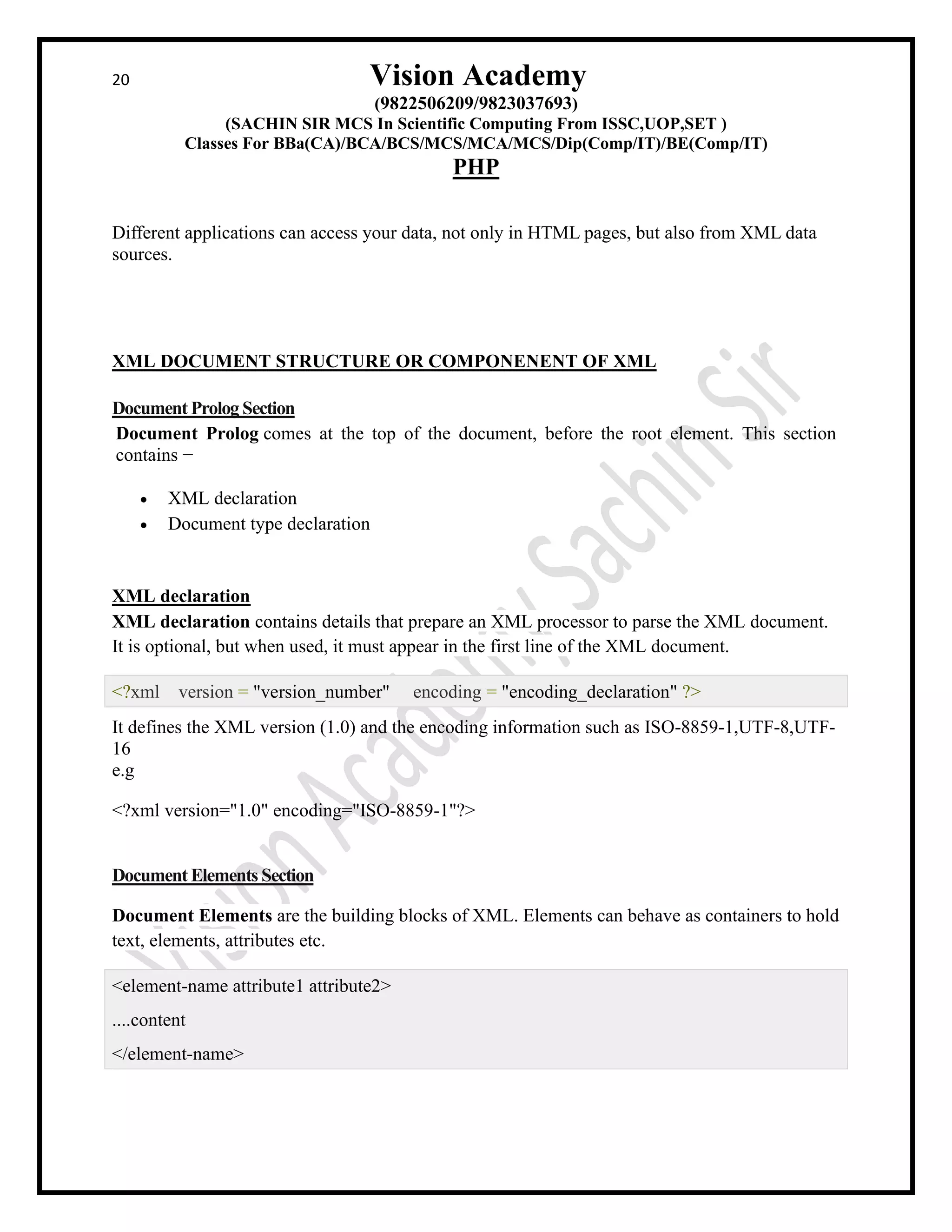 20 Vision Academy
(9822506209/9823037693)
(SACHIN SIR MCS In Scientific Computing From ISSC,UOP,SET )
Classes For BBa(CA)/BCA/BCS/MCS/MCA/MCS/Dip(Comp/IT)/BE(Comp/IT)
PHP
Different applications can access your data, not only in HTML pages, but also from XML data
sources.
XML DOCUMENT STRUCTURE OR COMPONENENT OF XML
Document Prolog Section
Document Prolog comes at the top of the document, before the root element. This section
contains −
• XML declaration
• Document type declaration
XML declaration
XML declaration contains details that prepare an XML processor to parse the XML document.
It is optional, but when used, it must appear in the first line of the XML document.
<?xml version = "version_number" encoding = "encoding_declaration" ?>
It defines the XML version (1.0) and the encoding information such as ISO-8859-1,UTF-8,UTF-
16
e.g
<?xml version="1.0" encoding="ISO-8859-1"?>
Document Elements Section
Document Elements are the building blocks of XML. Elements can behave as containers to hold
text, elements, attributes etc.
<element-name attribute1 attribute2>
....content
</element-name>
 