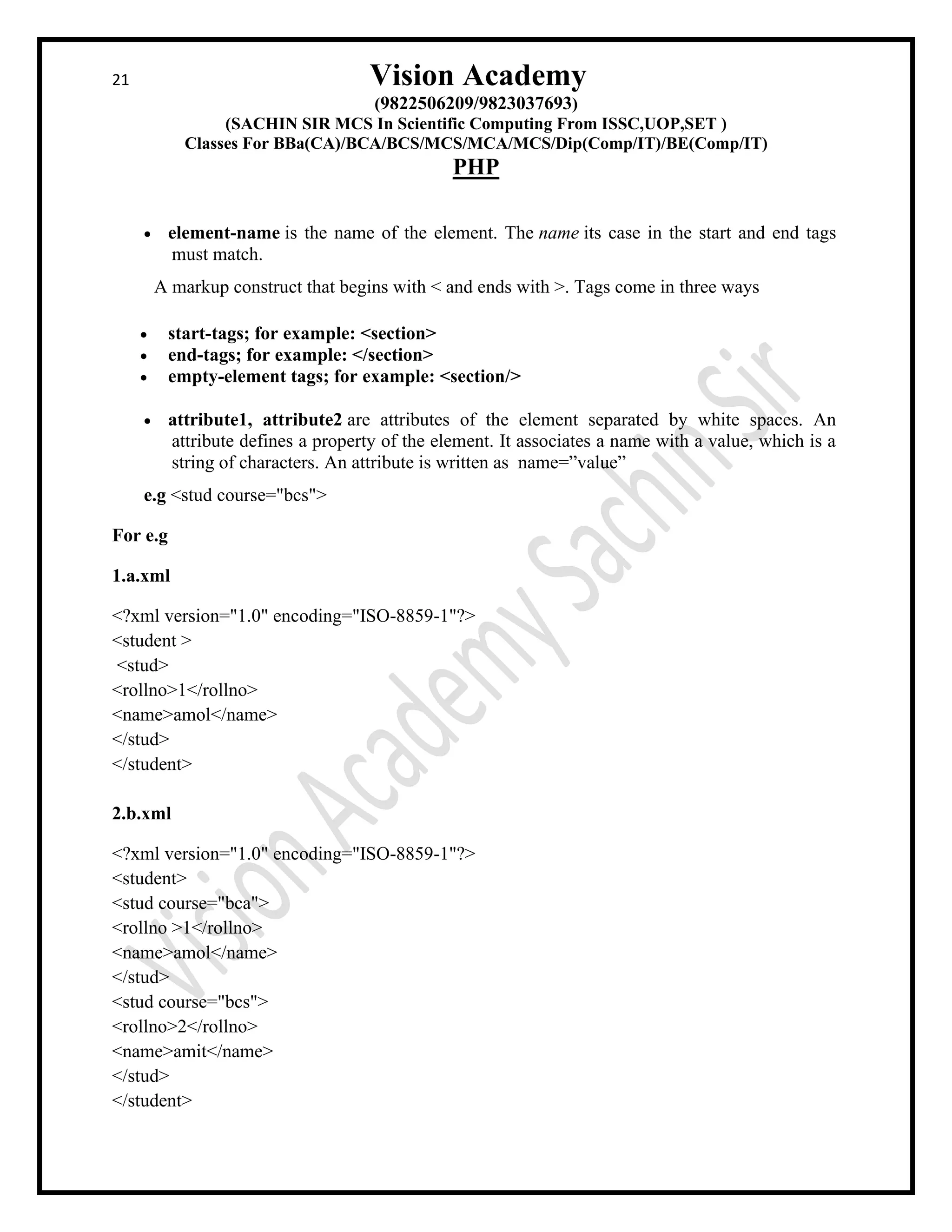 21 Vision Academy
(9822506209/9823037693)
(SACHIN SIR MCS In Scientific Computing From ISSC,UOP,SET )
Classes For BBa(CA)/BCA/BCS/MCS/MCA/MCS/Dip(Comp/IT)/BE(Comp/IT)
PHP
• element-name is the name of the element. The name its case in the start and end tags
must match.
A markup construct that begins with < and ends with >. Tags come in three ways
• start-tags; for example: <section>
• end-tags; for example: </section>
• empty-element tags; for example: <section/>
• attribute1, attribute2 are attributes of the element separated by white spaces. An
attribute defines a property of the element. It associates a name with a value, which is a
string of characters. An attribute is written as name=”value”
e.g <stud course="bcs">
For e.g
1.a.xml
<?xml version="1.0" encoding="ISO-8859-1"?>
<student >
<stud>
<rollno>1</rollno>
<name>amol</name>
</stud>
</student>
2.b.xml
<?xml version="1.0" encoding="ISO-8859-1"?>
<student>
<stud course="bca">
<rollno >1</rollno>
<name>amol</name>
</stud>
<stud course="bcs">
<rollno>2</rollno>
<name>amit</name>
</stud>
</student>
 