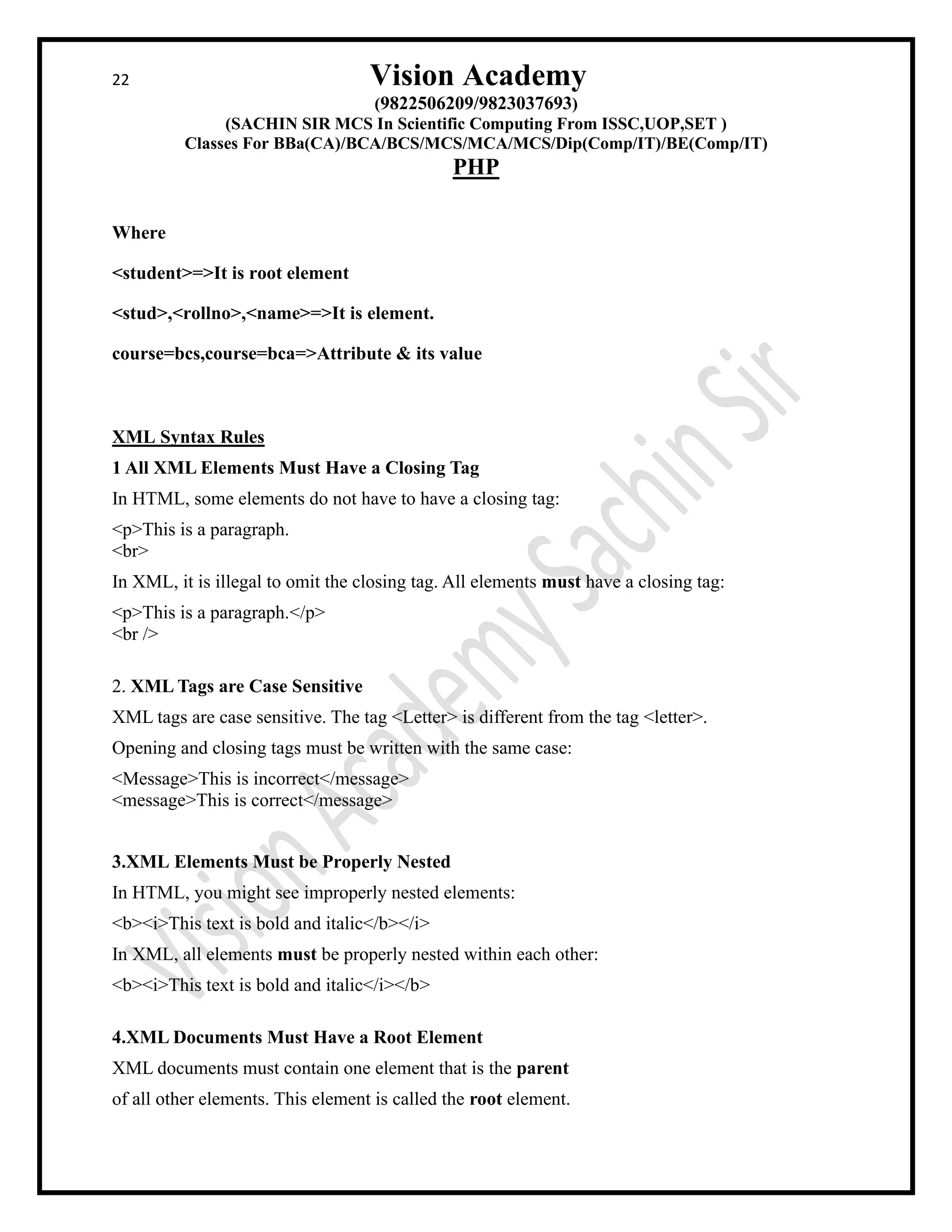 22 Vision Academy
(9822506209/9823037693)
(SACHIN SIR MCS In Scientific Computing From ISSC,UOP,SET )
Classes For BBa(CA)/BCA/BCS/MCS/MCA/MCS/Dip(Comp/IT)/BE(Comp/IT)
PHP
Where
<student>=>It is root element
<stud>,<rollno>,<name>=>It is element.
course=bcs,course=bca=>Attribute & its value
XML Syntax Rules
1 All XML Elements Must Have a Closing Tag
In HTML, some elements do not have to have a closing tag:
<p>This is a paragraph.
<br>
In XML, it is illegal to omit the closing tag. All elements must have a closing tag:
<p>This is a paragraph.</p>
<br />
2. XML Tags are Case Sensitive
XML tags are case sensitive. The tag <Letter> is different from the tag <letter>.
Opening and closing tags must be written with the same case:
<Message>This is incorrect</message>
<message>This is correct</message>
3.XML Elements Must be Properly Nested
In HTML, you might see improperly nested elements:
<b><i>This text is bold and italic</b></i>
In XML, all elements must be properly nested within each other:
<b><i>This text is bold and italic</i></b>
4.XML Documents Must Have a Root Element
XML documents must contain one element that is the parent
of all other elements. This element is called the root element.
 