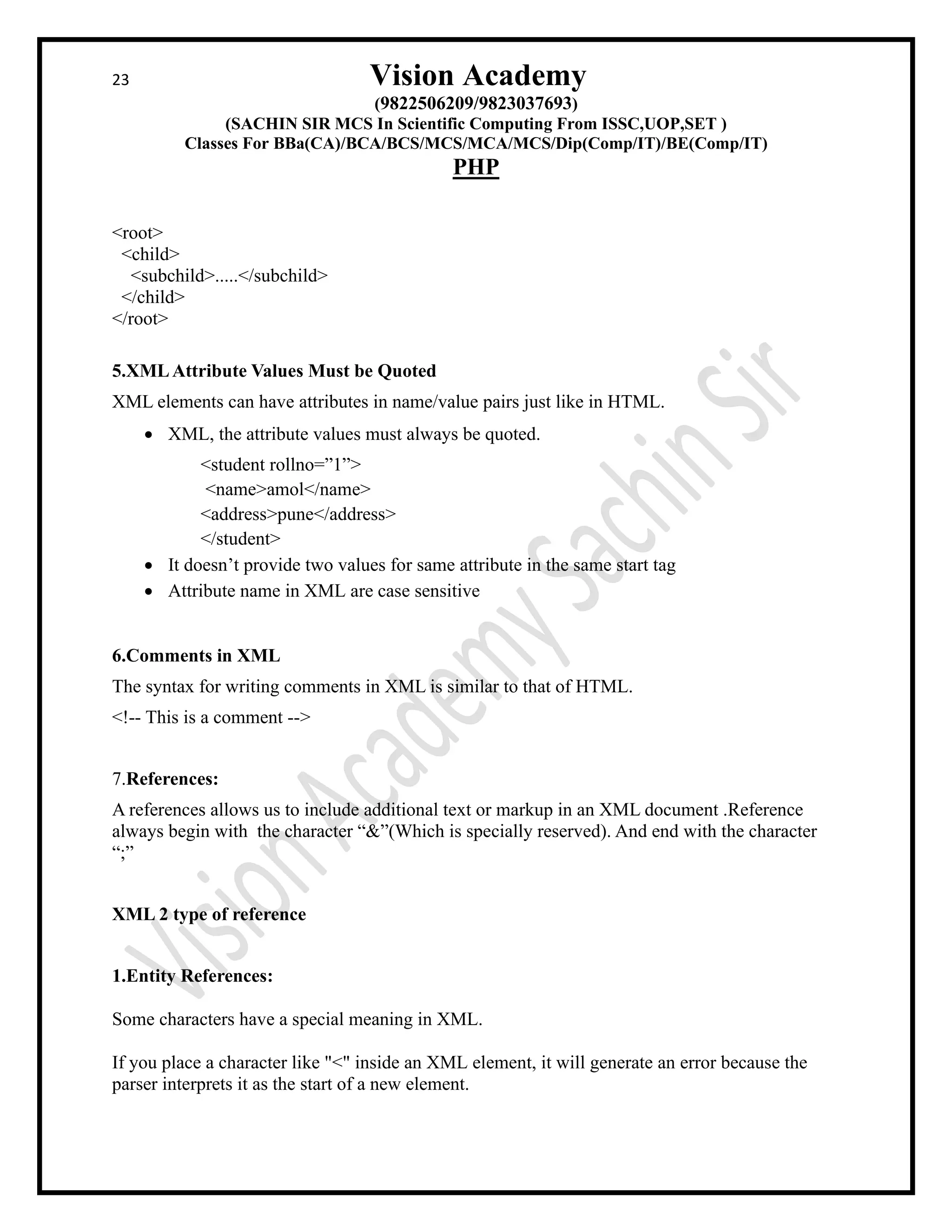 23 Vision Academy
(9822506209/9823037693)
(SACHIN SIR MCS In Scientific Computing From ISSC,UOP,SET )
Classes For BBa(CA)/BCA/BCS/MCS/MCA/MCS/Dip(Comp/IT)/BE(Comp/IT)
PHP
<root>
<child>
<subchild>.....</subchild>
</child>
</root>
5.XMLAttribute Values Must be Quoted
XML elements can have attributes in name/value pairs just like in HTML.
• XML, the attribute values must always be quoted.
<student rollno=”1”>
<name>amol</name>
<address>pune</address>
</student>
• It doesn’t provide two values for same attribute in the same start tag
• Attribute name in XML are case sensitive
6.Comments in XML
The syntax for writing comments in XML is similar to that of HTML.
<!-- This is a comment -->
7.References:
A references allows us to include additional text or markup in an XML document .Reference
always begin with the character “&”(Which is specially reserved). And end with the character
“;”
XML 2 type of reference
1.Entity References:
Some characters have a special meaning in XML.
If you place a character like "<" inside an XML element, it will generate an error because the
parser interprets it as the start of a new element.
 