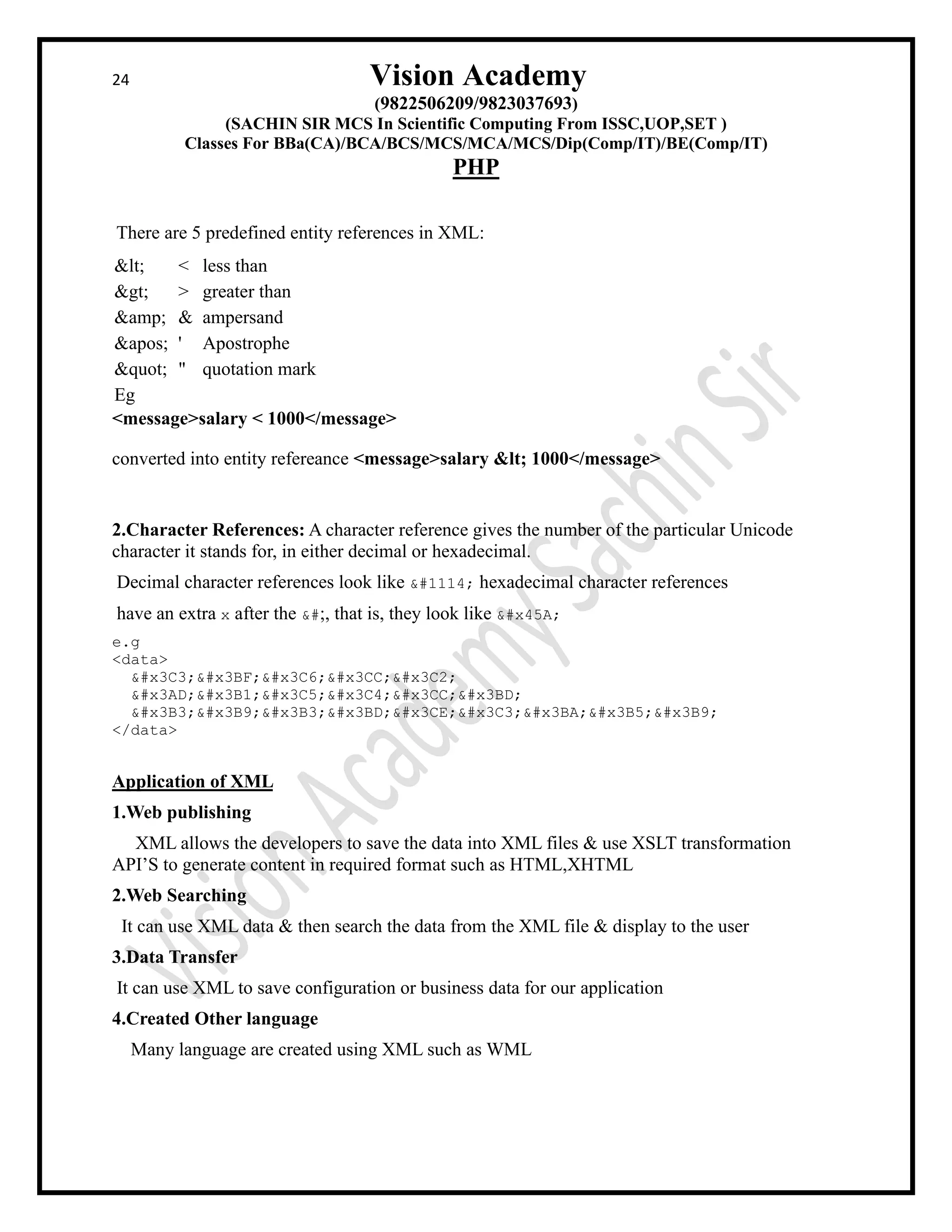 24 Vision Academy
(9822506209/9823037693)
(SACHIN SIR MCS In Scientific Computing From ISSC,UOP,SET )
Classes For BBa(CA)/BCA/BCS/MCS/MCA/MCS/Dip(Comp/IT)/BE(Comp/IT)
PHP
There are 5 predefined entity references in XML:
< < less than
> > greater than
&amp; & ampersand
' ' Apostrophe
" " quotation mark
Eg
<message>salary < 1000</message>
converted into entity refereance <message>salary < 1000</message>
2.Character References: A character reference gives the number of the particular Unicode
character it stands for, in either decimal or hexadecimal.
Decimal character references look like њ hexadecimal character references
have an extra x after the &#, that is, they look like њ
e.g
<data>
σοφός
έαυτόν
γιγνώσκει
</data>
Application of XML
1.Web publishing
XML allows the developers to save the data into XML files & use XSLT transformation
API’S to generate content in required format such as HTML,XHTML
2.Web Searching
It can use XML data & then search the data from the XML file & display to the user
3.Data Transfer
It can use XML to save configuration or business data for our application
4.Created Other language
Many language are created using XML such as WML
 