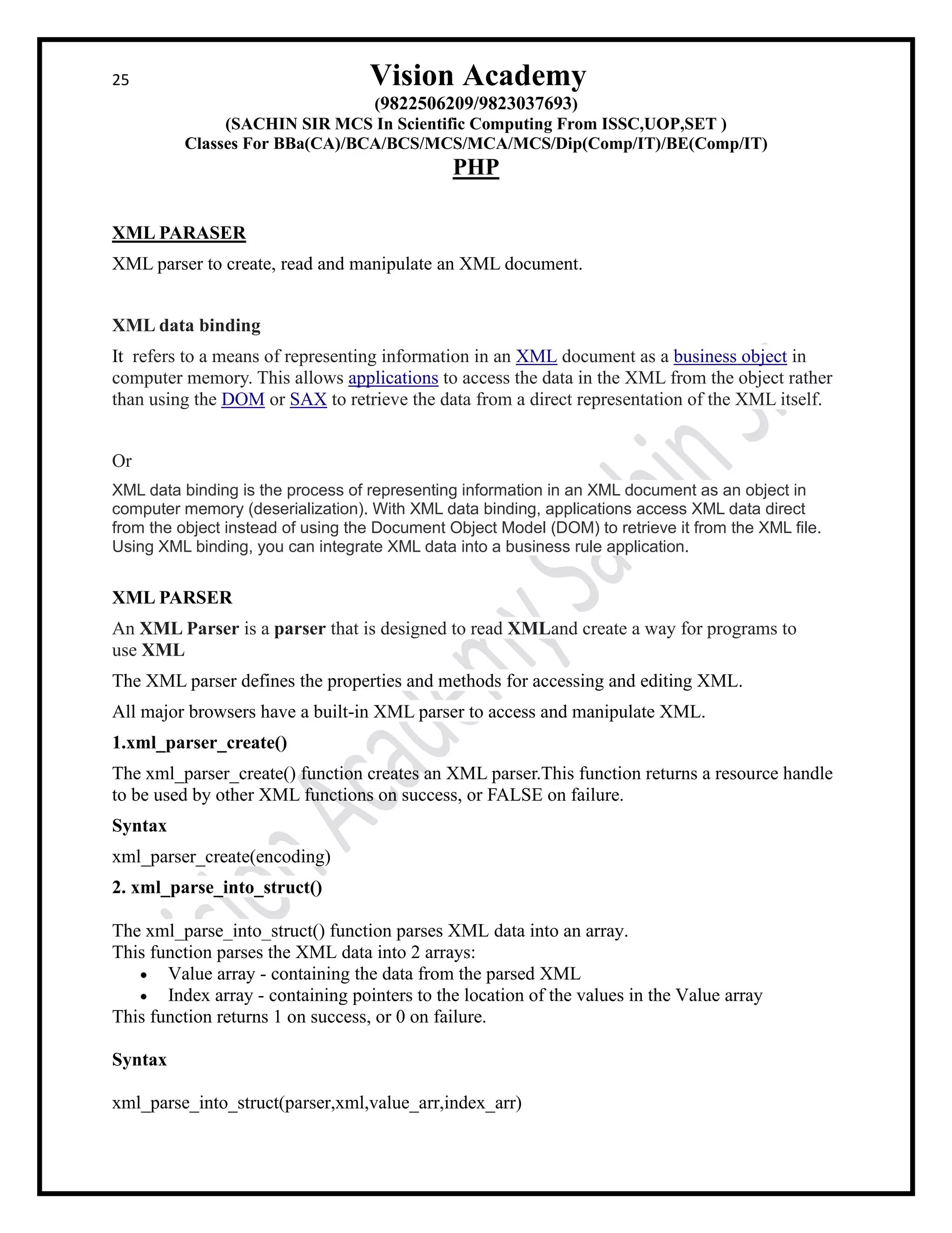 25 Vision Academy
(9822506209/9823037693)
(SACHIN SIR MCS In Scientific Computing From ISSC,UOP,SET )
Classes For BBa(CA)/BCA/BCS/MCS/MCA/MCS/Dip(Comp/IT)/BE(Comp/IT)
PHP
XML PARASER
XML parser to create, read and manipulate an XML document.
XML data binding
It refers to a means of representing information in an XML document as a business object in
computer memory. This allows applications to access the data in the XML from the object rather
than using the DOM or SAX to retrieve the data from a direct representation of the XML itself.
Or
XML data binding is the process of representing information in an XML document as an object in
computer memory (deserialization). With XML data binding, applications access XML data direct
from the object instead of using the Document Object Model (DOM) to retrieve it from the XML file.
Using XML binding, you can integrate XML data into a business rule application.
XML PARSER
An XML Parser is a parser that is designed to read XMLand create a way for programs to
use XML
The XML parser defines the properties and methods for accessing and editing XML.
All major browsers have a built-in XML parser to access and manipulate XML.
1.xml_parser_create()
The xml_parser_create() function creates an XML parser.This function returns a resource handle
to be used by other XML functions on success, or FALSE on failure.
Syntax
xml_parser_create(encoding)
2. xml_parse_into_struct()
The xml_parse_into_struct() function parses XML data into an array.
This function parses the XML data into 2 arrays:
• Value array - containing the data from the parsed XML
• Index array - containing pointers to the location of the values in the Value array
This function returns 1 on success, or 0 on failure.
Syntax
xml_parse_into_struct(parser,xml,value_arr,index_arr)
 