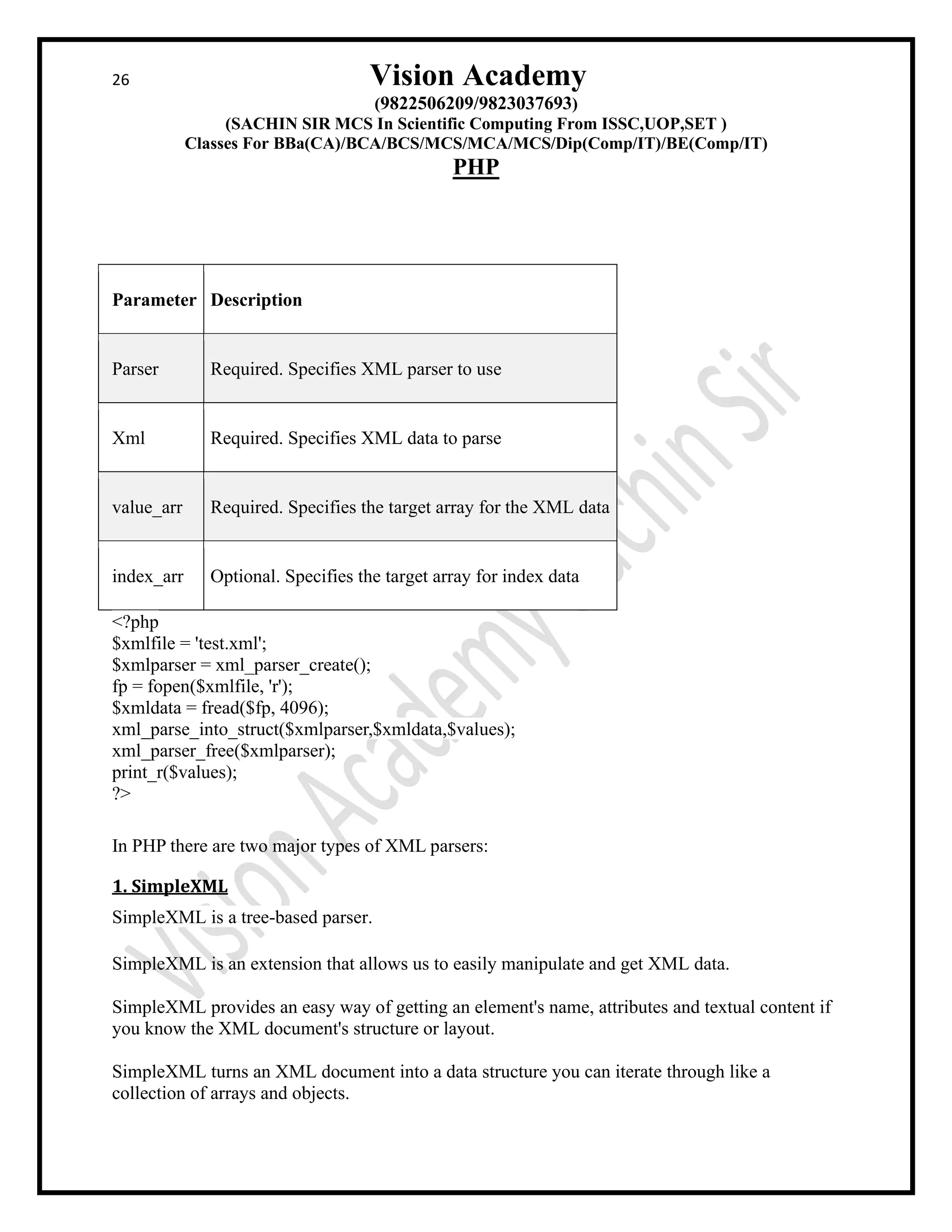 26 Vision Academy
(9822506209/9823037693)
(SACHIN SIR MCS In Scientific Computing From ISSC,UOP,SET )
Classes For BBa(CA)/BCA/BCS/MCS/MCA/MCS/Dip(Comp/IT)/BE(Comp/IT)
PHP
Parameter Description
Parser Required. Specifies XML parser to use
Xml Required. Specifies XML data to parse
value_arr Required. Specifies the target array for the XML data
index_arr Optional. Specifies the target array for index data
<?php
$xmlfile = 'test.xml';
$xmlparser = xml_parser_create();
fp = fopen($xmlfile, 'r');
$xmldata = fread($fp, 4096);
xml_parse_into_struct($xmlparser,$xmldata,$values);
xml_parser_free($xmlparser);
print_r($values);
?>
In PHP there are two major types of XML parsers:
1. SimpleXML
SimpleXML is a tree-based parser.
SimpleXML is an extension that allows us to easily manipulate and get XML data.
SimpleXML provides an easy way of getting an element's name, attributes and textual content if
you know the XML document's structure or layout.
SimpleXML turns an XML document into a data structure you can iterate through like a
collection of arrays and objects.
 