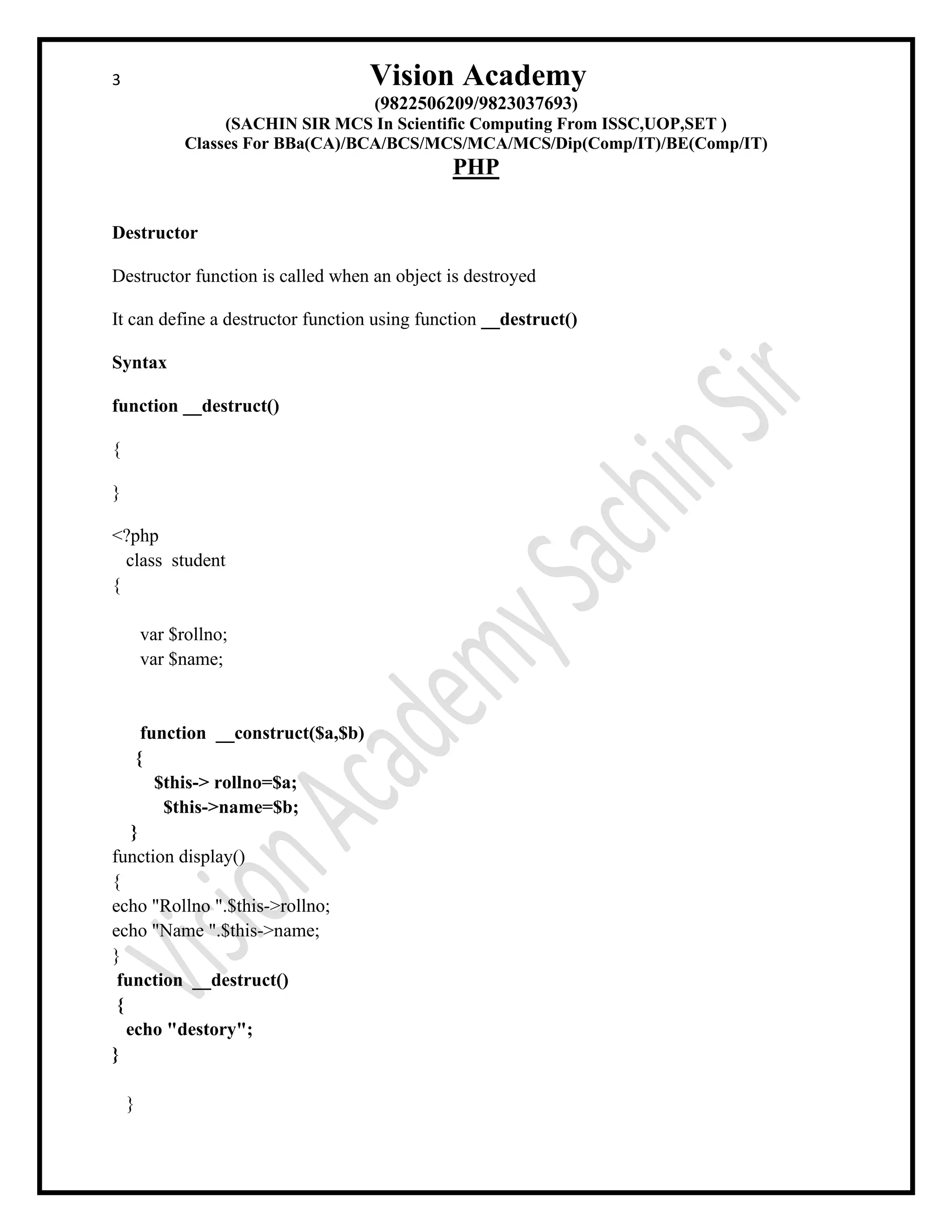 3 Vision Academy
(9822506209/9823037693)
(SACHIN SIR MCS In Scientific Computing From ISSC,UOP,SET )
Classes For BBa(CA)/BCA/BCS/MCS/MCA/MCS/Dip(Comp/IT)/BE(Comp/IT)
PHP
Destructor
Destructor function is called when an object is destroyed
It can define a destructor function using function __destruct()
Syntax
function __destruct()
{
}
<?php
class student
{
var $rollno;
var $name;
function __construct($a,$b)
{
$this-> rollno=$a;
$this->name=$b;
}
function display()
{
echo "Rollno ".$this->rollno;
echo "Name ".$this->name;
}
function __destruct()
{
echo "destory";
}
}
 