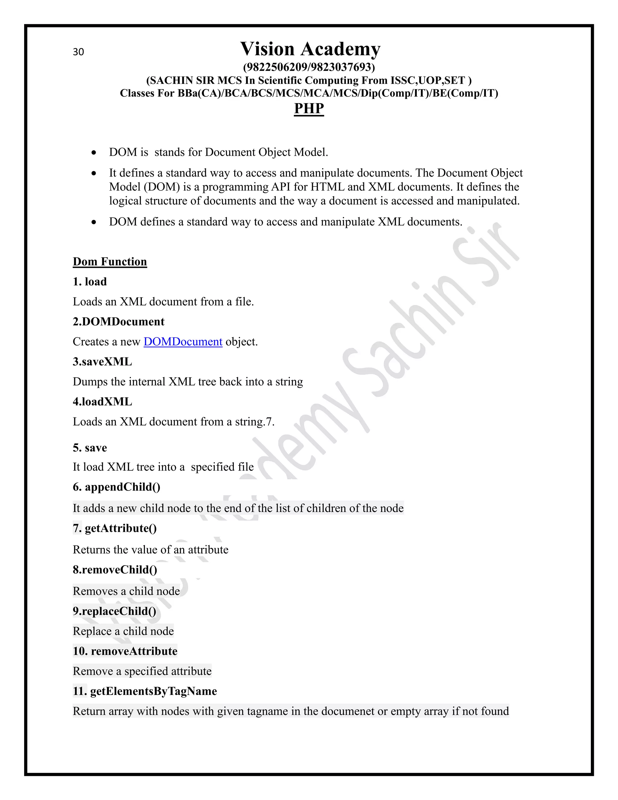 30 Vision Academy
(9822506209/9823037693)
(SACHIN SIR MCS In Scientific Computing From ISSC,UOP,SET )
Classes For BBa(CA)/BCA/BCS/MCS/MCA/MCS/Dip(Comp/IT)/BE(Comp/IT)
PHP
• DOM is stands for Document Object Model.
• It defines a standard way to access and manipulate documents. The Document Object
Model (DOM) is a programming API for HTML and XML documents. It defines the
logical structure of documents and the way a document is accessed and manipulated.
• DOM defines a standard way to access and manipulate XML documents.
Dom Function
1. load
Loads an XML document from a file.
2.DOMDocument
Creates a new DOMDocument object.
3.saveXML
Dumps the internal XML tree back into a string
4.loadXML
Loads an XML document from a string.7.
5. save
It load XML tree into a specified file
6. appendChild()
It adds a new child node to the end of the list of children of the node
7. getAttribute()
Returns the value of an attribute
8.removeChild()
Removes a child node
9.replaceChild()
Replace a child node
10. removeAttribute
Remove a specified attribute
11. getElementsByTagName
Return array with nodes with given tagname in the documenet or empty array if not found
 