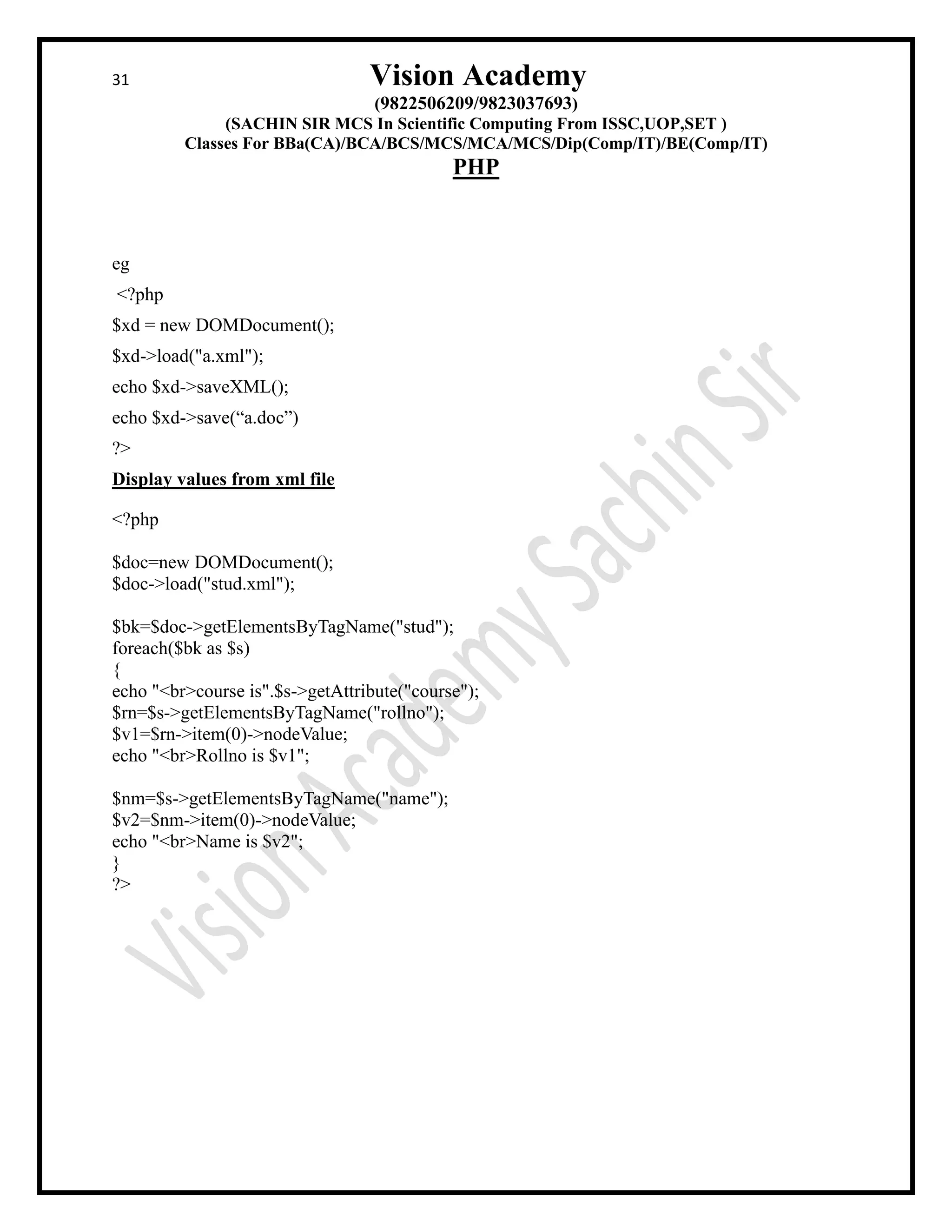 31 Vision Academy
(9822506209/9823037693)
(SACHIN SIR MCS In Scientific Computing From ISSC,UOP,SET )
Classes For BBa(CA)/BCA/BCS/MCS/MCA/MCS/Dip(Comp/IT)/BE(Comp/IT)
PHP
eg
<?php
$xd = new DOMDocument();
$xd->load("a.xml");
echo $xd->saveXML();
echo $xd->save(“a.doc”)
?>
Display values from xml file
<?php
$doc=new DOMDocument();
$doc->load("stud.xml");
$bk=$doc->getElementsByTagName("stud");
foreach($bk as $s)
{
echo "<br>course is".$s->getAttribute("course");
$rn=$s->getElementsByTagName("rollno");
$v1=$rn->item(0)->nodeValue;
echo "<br>Rollno is $v1";
$nm=$s->getElementsByTagName("name");
$v2=$nm->item(0)->nodeValue;
echo "<br>Name is $v2";
}
?>
 