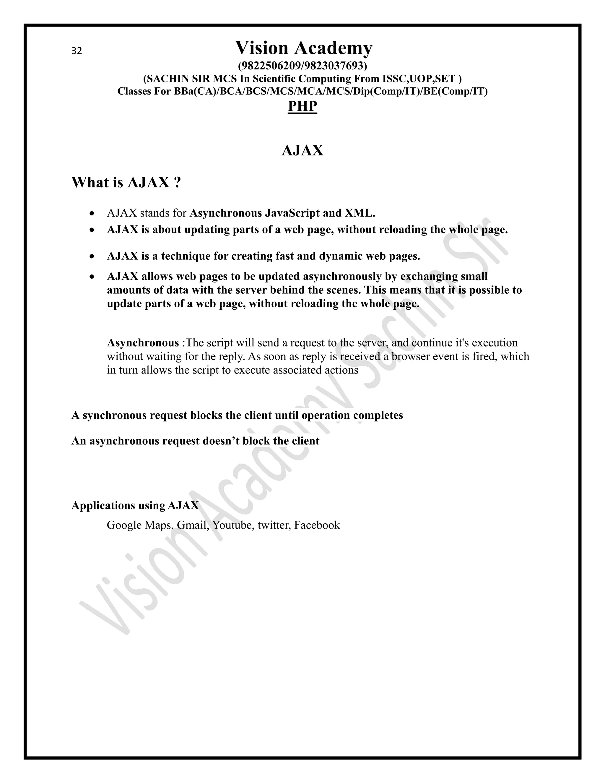 32 Vision Academy
(9822506209/9823037693)
(SACHIN SIR MCS In Scientific Computing From ISSC,UOP,SET )
Classes For BBa(CA)/BCA/BCS/MCS/MCA/MCS/Dip(Comp/IT)/BE(Comp/IT)
PHP
AJAX
What is AJAX ?
• AJAX stands for Asynchronous JavaScript and XML.
• AJAX is about updating parts of a web page, without reloading the whole page.
• AJAX is a technique for creating fast and dynamic web pages.
• AJAX allows web pages to be updated asynchronously by exchanging small
amounts of data with the server behind the scenes. This means that it is possible to
update parts of a web page, without reloading the whole page.
Asynchronous :The script will send a request to the server, and continue it's execution
without waiting for the reply. As soon as reply is received a browser event is fired, which
in turn allows the script to execute associated actions
A synchronous request blocks the client until operation completes
An asynchronous request doesn’t block the client
Applications using AJAX
Google Maps, Gmail, Youtube, twitter, Facebook
 