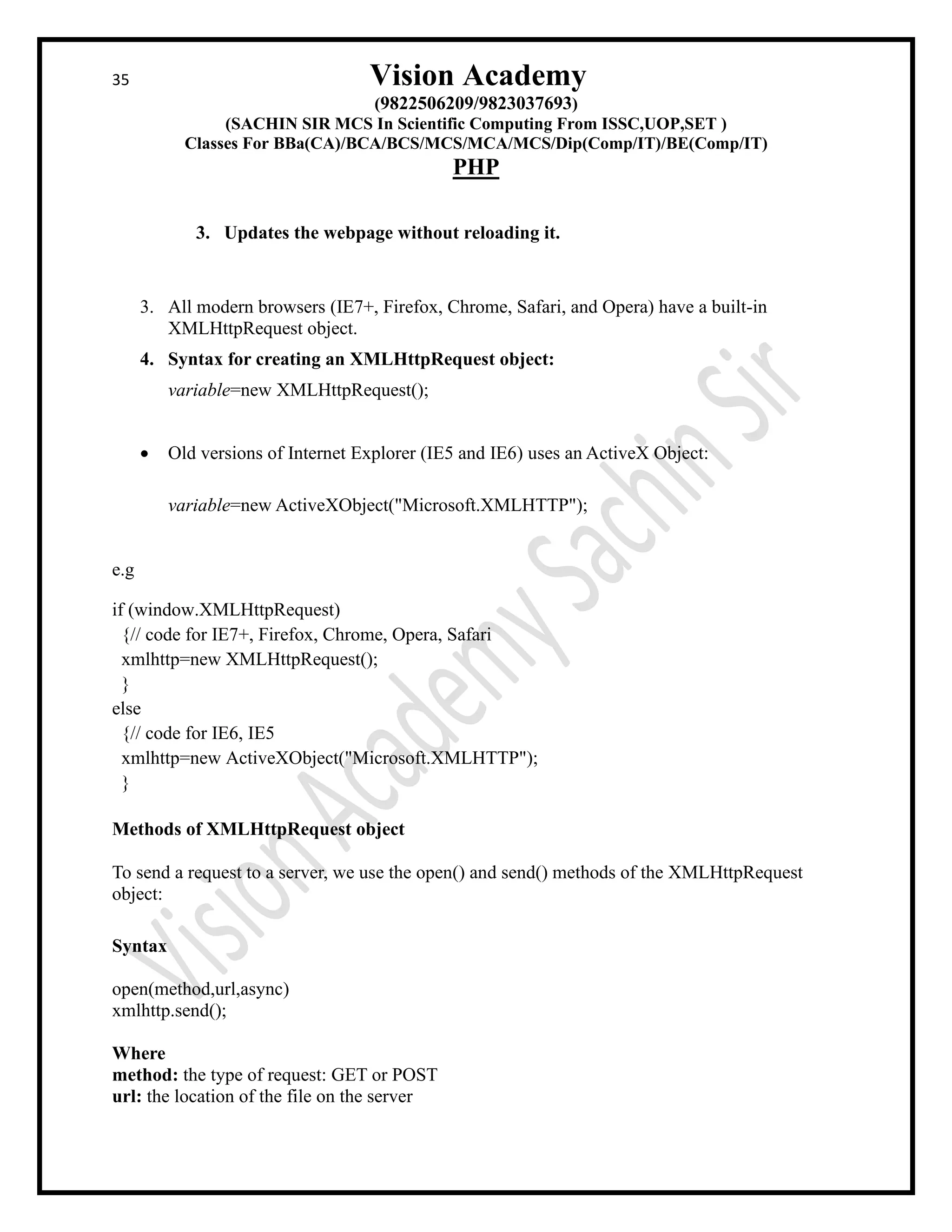 35 Vision Academy
(9822506209/9823037693)
(SACHIN SIR MCS In Scientific Computing From ISSC,UOP,SET )
Classes For BBa(CA)/BCA/BCS/MCS/MCA/MCS/Dip(Comp/IT)/BE(Comp/IT)
PHP
3. Updates the webpage without reloading it.
3. All modern browsers (IE7+, Firefox, Chrome, Safari, and Opera) have a built-in
XMLHttpRequest object.
4. Syntax for creating an XMLHttpRequest object:
variable=new XMLHttpRequest();
• Old versions of Internet Explorer (IE5 and IE6) uses an ActiveX Object:
variable=new ActiveXObject("Microsoft.XMLHTTP");
e.g
if (window.XMLHttpRequest)
{// code for IE7+, Firefox, Chrome, Opera, Safari
xmlhttp=new XMLHttpRequest();
}
else
{// code for IE6, IE5
xmlhttp=new ActiveXObject("Microsoft.XMLHTTP");
}
Methods of XMLHttpRequest object
To send a request to a server, we use the open() and send() methods of the XMLHttpRequest
object:
Syntax
open(method,url,async)
xmlhttp.send();
Where
method: the type of request: GET or POST
url: the location of the file on the server
 