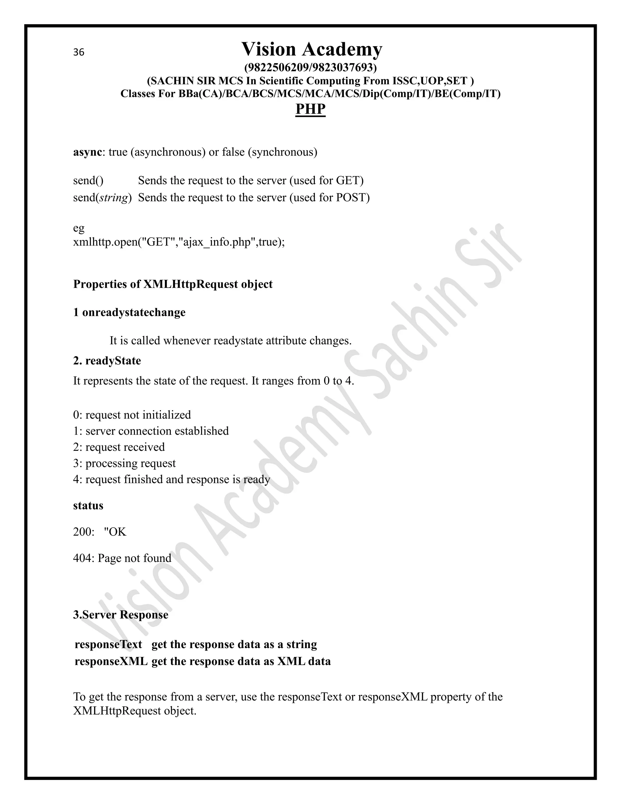36 Vision Academy
(9822506209/9823037693)
(SACHIN SIR MCS In Scientific Computing From ISSC,UOP,SET )
Classes For BBa(CA)/BCA/BCS/MCS/MCA/MCS/Dip(Comp/IT)/BE(Comp/IT)
PHP
async: true (asynchronous) or false (synchronous)
send() Sends the request to the server (used for GET)
send(string) Sends the request to the server (used for POST)
eg
xmlhttp.open("GET","ajax_info.php",true);
Properties of XMLHttpRequest object
1 onreadystatechange
It is called whenever readystate attribute changes.
2. readyState
It represents the state of the request. It ranges from 0 to 4.
0: request not initialized
1: server connection established
2: request received
3: processing request
4: request finished and response is ready
status
200: "OK
404: Page not found
3.Server Response
responseText get the response data as a string
responseXML get the response data as XML data
To get the response from a server, use the responseText or responseXML property of the
XMLHttpRequest object.
 