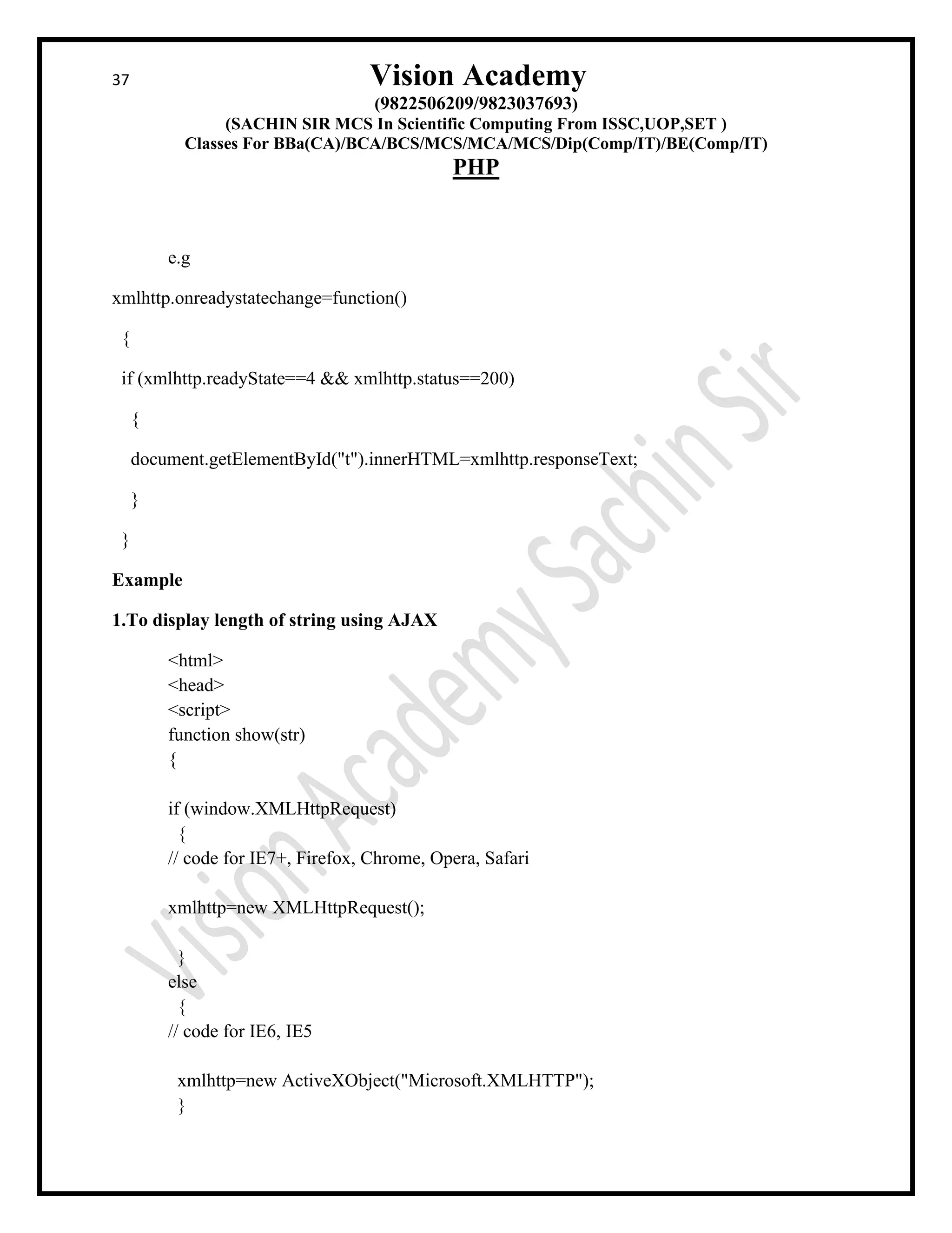 37 Vision Academy
(9822506209/9823037693)
(SACHIN SIR MCS In Scientific Computing From ISSC,UOP,SET )
Classes For BBa(CA)/BCA/BCS/MCS/MCA/MCS/Dip(Comp/IT)/BE(Comp/IT)
PHP
e.g
xmlhttp.onreadystatechange=function()
{
if (xmlhttp.readyState==4 && xmlhttp.status==200)
{
document.getElementById("t").innerHTML=xmlhttp.responseText;
}
}
Example
1.To display length of string using AJAX
<html>
<head>
<script>
function show(str)
{
if (window.XMLHttpRequest)
{
// code for IE7+, Firefox, Chrome, Opera, Safari
xmlhttp=new XMLHttpRequest();
}
else
{
// code for IE6, IE5
xmlhttp=new ActiveXObject("Microsoft.XMLHTTP");
}
 