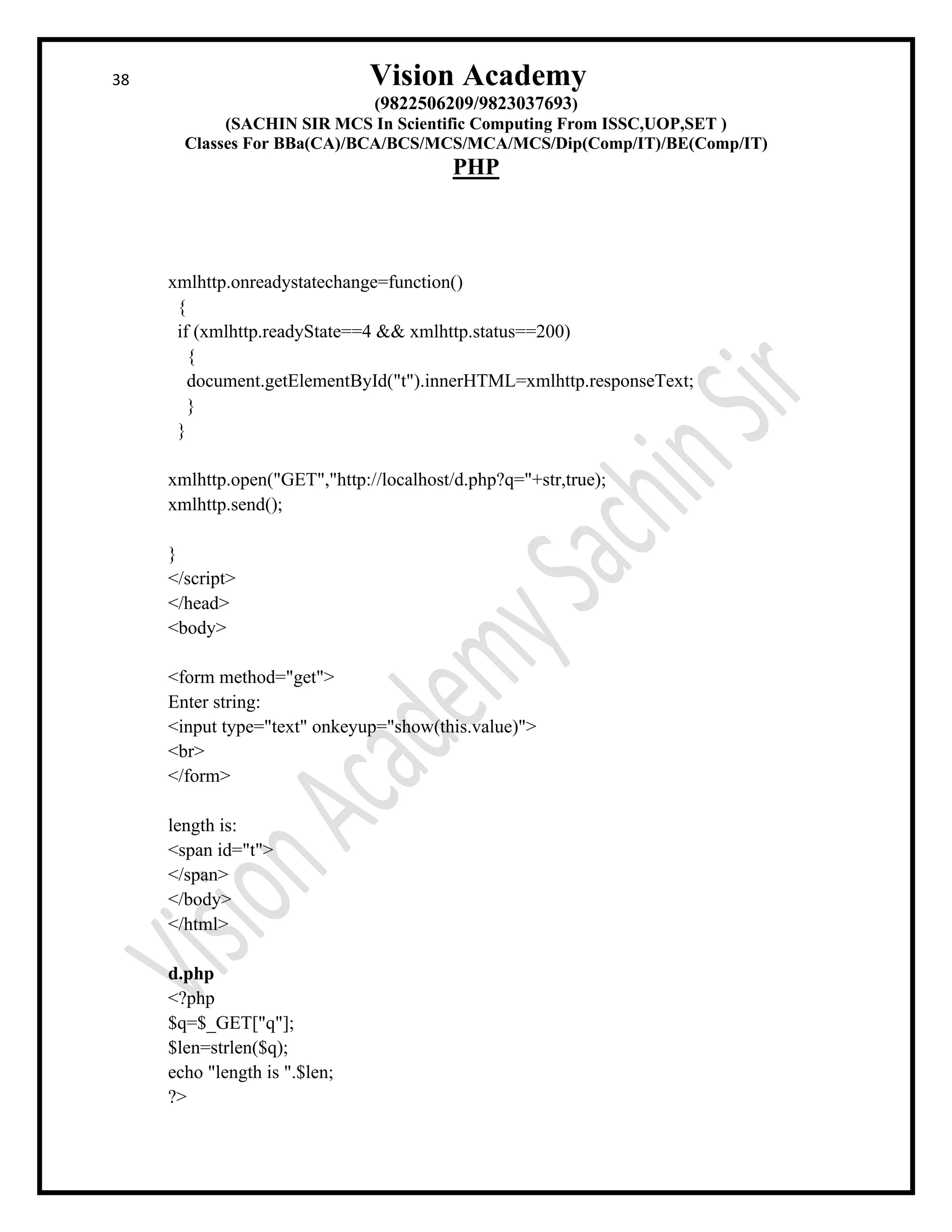 38 Vision Academy
(9822506209/9823037693)
(SACHIN SIR MCS In Scientific Computing From ISSC,UOP,SET )
Classes For BBa(CA)/BCA/BCS/MCS/MCA/MCS/Dip(Comp/IT)/BE(Comp/IT)
PHP
xmlhttp.onreadystatechange=function()
{
if (xmlhttp.readyState==4 && xmlhttp.status==200)
{
document.getElementById("t").innerHTML=xmlhttp.responseText;
}
}
xmlhttp.open("GET","http://localhost/d.php?q="+str,true);
xmlhttp.send();
}
</script>
</head>
<body>
<form method="get">
Enter string:
<input type="text" onkeyup="show(this.value)">
<br>
</form>
length is:
<span id="t">
</span>
</body>
</html>
d.php
<?php
$q=$_GET["q"];
$len=strlen($q);
echo "length is ".$len;
?>
 