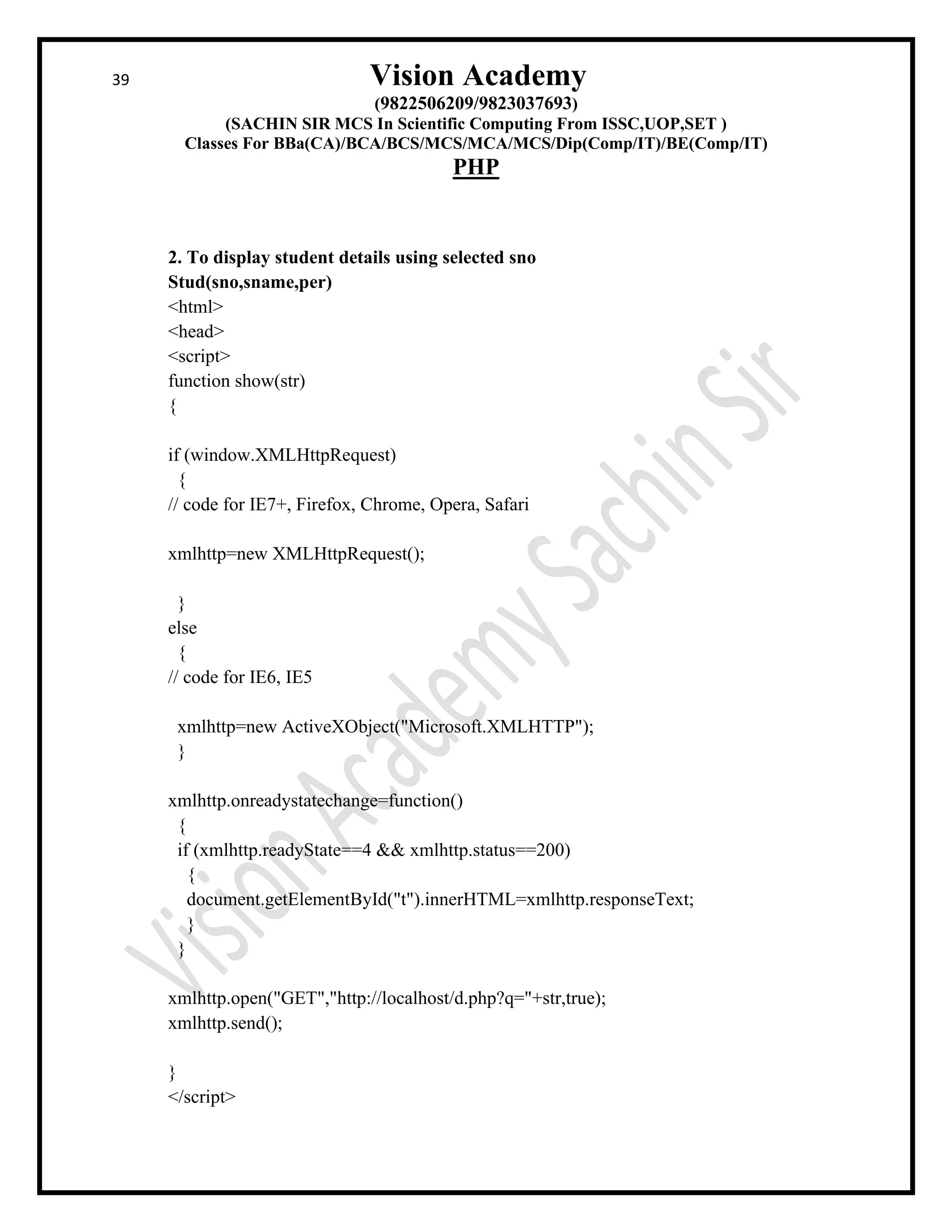 39 Vision Academy
(9822506209/9823037693)
(SACHIN SIR MCS In Scientific Computing From ISSC,UOP,SET )
Classes For BBa(CA)/BCA/BCS/MCS/MCA/MCS/Dip(Comp/IT)/BE(Comp/IT)
PHP
2. To display student details using selected sno
Stud(sno,sname,per)
<html>
<head>
<script>
function show(str)
{
if (window.XMLHttpRequest)
{
// code for IE7+, Firefox, Chrome, Opera, Safari
xmlhttp=new XMLHttpRequest();
}
else
{
// code for IE6, IE5
xmlhttp=new ActiveXObject("Microsoft.XMLHTTP");
}
xmlhttp.onreadystatechange=function()
{
if (xmlhttp.readyState==4 && xmlhttp.status==200)
{
document.getElementById("t").innerHTML=xmlhttp.responseText;
}
}
xmlhttp.open("GET","http://localhost/d.php?q="+str,true);
xmlhttp.send();
}
</script>
 