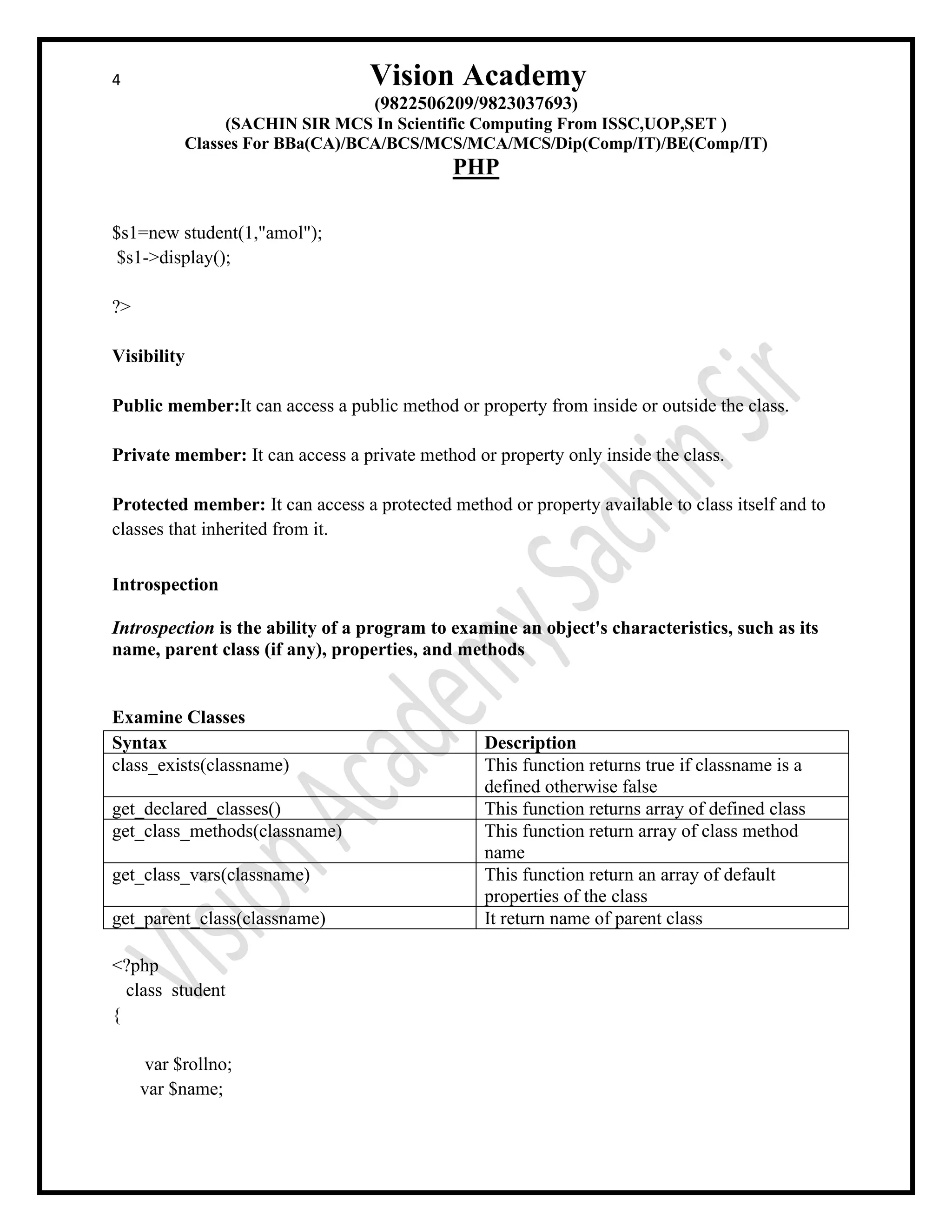 4 Vision Academy
(9822506209/9823037693)
(SACHIN SIR MCS In Scientific Computing From ISSC,UOP,SET )
Classes For BBa(CA)/BCA/BCS/MCS/MCA/MCS/Dip(Comp/IT)/BE(Comp/IT)
PHP
$s1=new student(1,"amol");
$s1->display();
?>
Visibility
Public member:It can access a public method or property from inside or outside the class.
Private member: It can access a private method or property only inside the class.
Protected member: It can access a protected method or property available to class itself and to
classes that inherited from it.
Introspection
Introspection is the ability of a program to examine an object's characteristics, such as its
name, parent class (if any), properties, and methods
Examine Classes
Syntax Description
class_exists(classname) This function returns true if classname is a
defined otherwise false
get_declared_classes() This function returns array of defined class
get_class_methods(classname) This function return array of class method
name
get_class_vars(classname) This function return an array of default
properties of the class
get_parent_class(classname) It return name of parent class
<?php
class student
{
var $rollno;
var $name;
 