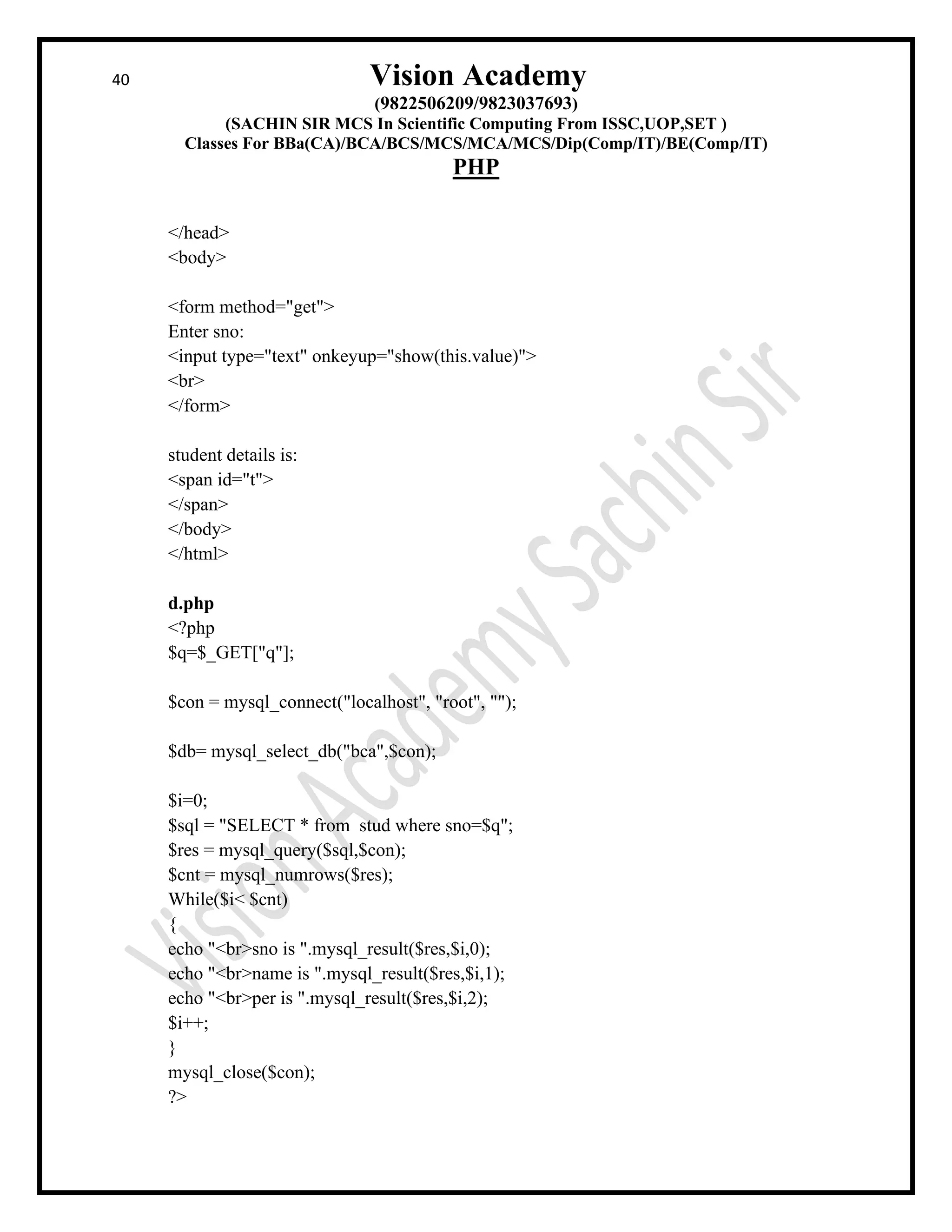 40 Vision Academy
(9822506209/9823037693)
(SACHIN SIR MCS In Scientific Computing From ISSC,UOP,SET )
Classes For BBa(CA)/BCA/BCS/MCS/MCA/MCS/Dip(Comp/IT)/BE(Comp/IT)
PHP
</head>
<body>
<form method="get">
Enter sno:
<input type="text" onkeyup="show(this.value)">
<br>
</form>
student details is:
<span id="t">
</span>
</body>
</html>
d.php
<?php
$q=$_GET["q"];
$con = mysql_connect("localhost", "root", "");
$db= mysql_select_db("bca",$con);
$i=0;
$sql = "SELECT * from stud where sno=$q";
$res = mysql_query($sql,$con);
$cnt = mysql_numrows($res);
While($i< $cnt)
{
echo "<br>sno is ".mysql_result($res,$i,0);
echo "<br>name is ".mysql_result($res,$i,1);
echo "<br>per is ".mysql_result($res,$i,2);
$i++;
}
mysql_close($con);
?>
 