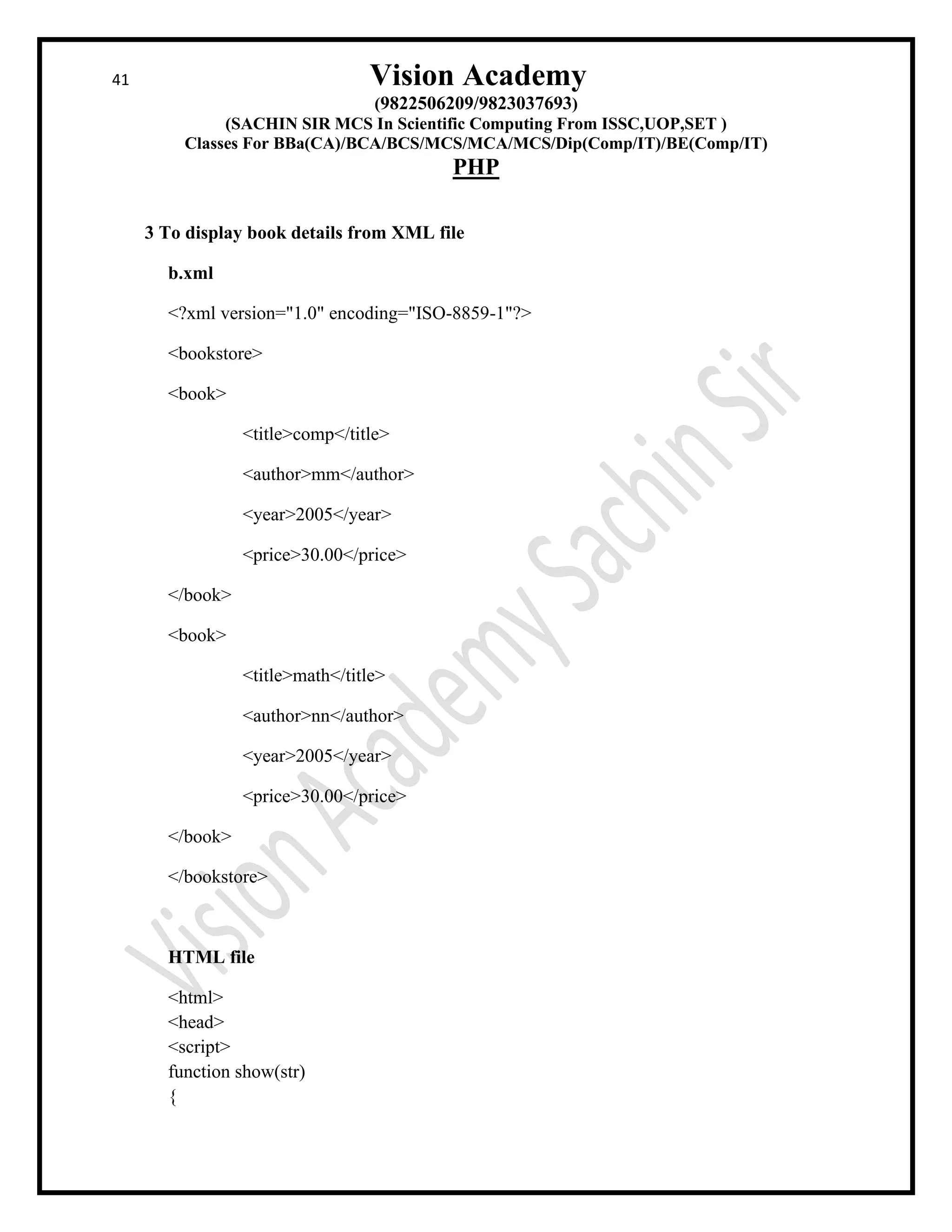 41 Vision Academy
(9822506209/9823037693)
(SACHIN SIR MCS In Scientific Computing From ISSC,UOP,SET )
Classes For BBa(CA)/BCA/BCS/MCS/MCA/MCS/Dip(Comp/IT)/BE(Comp/IT)
PHP
3 To display book details from XML file
b.xml
<?xml version="1.0" encoding="ISO-8859-1"?>
<bookstore>
<book>
<title>comp</title>
<author>mm</author>
<year>2005</year>
<price>30.00</price>
</book>
<book>
<title>math</title>
<author>nn</author>
<year>2005</year>
<price>30.00</price>
</book>
</bookstore>
HTML file
<html>
<head>
<script>
function show(str)
{
 